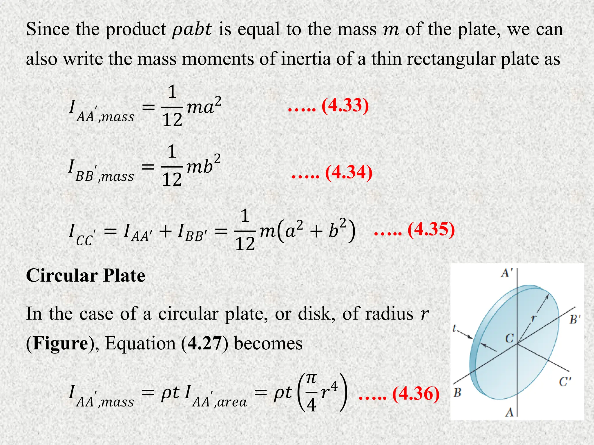 Since the product 𝜌𝑎𝑏𝑡 is equal to the mass 𝑚 of the plate, we can
also write the mass moments of inertia of a thin rectangular plate as
….. (4.33)
𝐼𝐴𝐴′
,𝑚𝑎𝑠𝑠
=
1
12
𝑚𝑎2
….. (4.34)
𝐼𝐵𝐵′
,𝑚𝑎𝑠𝑠
=
1
12
𝑚𝑏2
….. (4.35)
𝐼𝐶𝐶′ = 𝐼𝐴𝐴′ + 𝐼𝐵𝐵′ =
1
12
𝑚 𝑎2 + 𝑏2
Circular Plate
In the case of a circular plate, or disk, of radius 𝑟
(Figure), Equation (4.27) becomes
….. (4.36)
𝐼𝐴𝐴′
,𝑚𝑎𝑠𝑠
= 𝜌𝑡 𝐼𝐴𝐴′
,𝑎𝑟𝑒𝑎
= 𝜌𝑡
𝜋
4
𝑟4
 