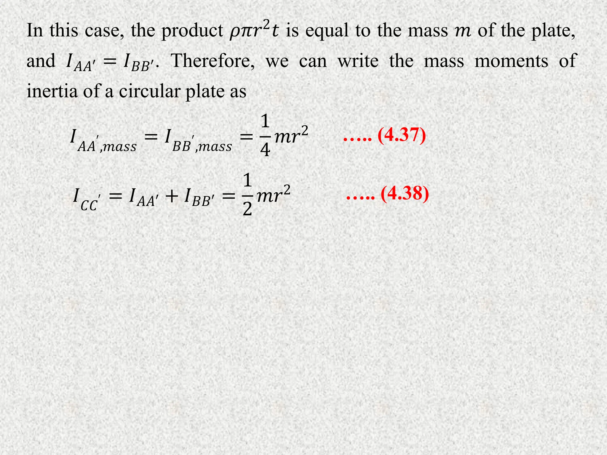 In this case, the product 𝜌𝜋𝑟2𝑡 is equal to the mass 𝑚 of the plate,
and 𝐼𝐴𝐴′ = 𝐼𝐵𝐵′. Therefore, we can write the mass moments of
inertia of a circular plate as
….. (4.37)
𝐼𝐴𝐴′
,𝑚𝑎𝑠𝑠
= 𝐼𝐵𝐵′
,𝑚𝑎𝑠𝑠
=
1
4
𝑚𝑟2
….. (4.38)
𝐼𝐶𝐶′ = 𝐼𝐴𝐴′ + 𝐼𝐵𝐵′ =
1
2
𝑚𝑟2
 