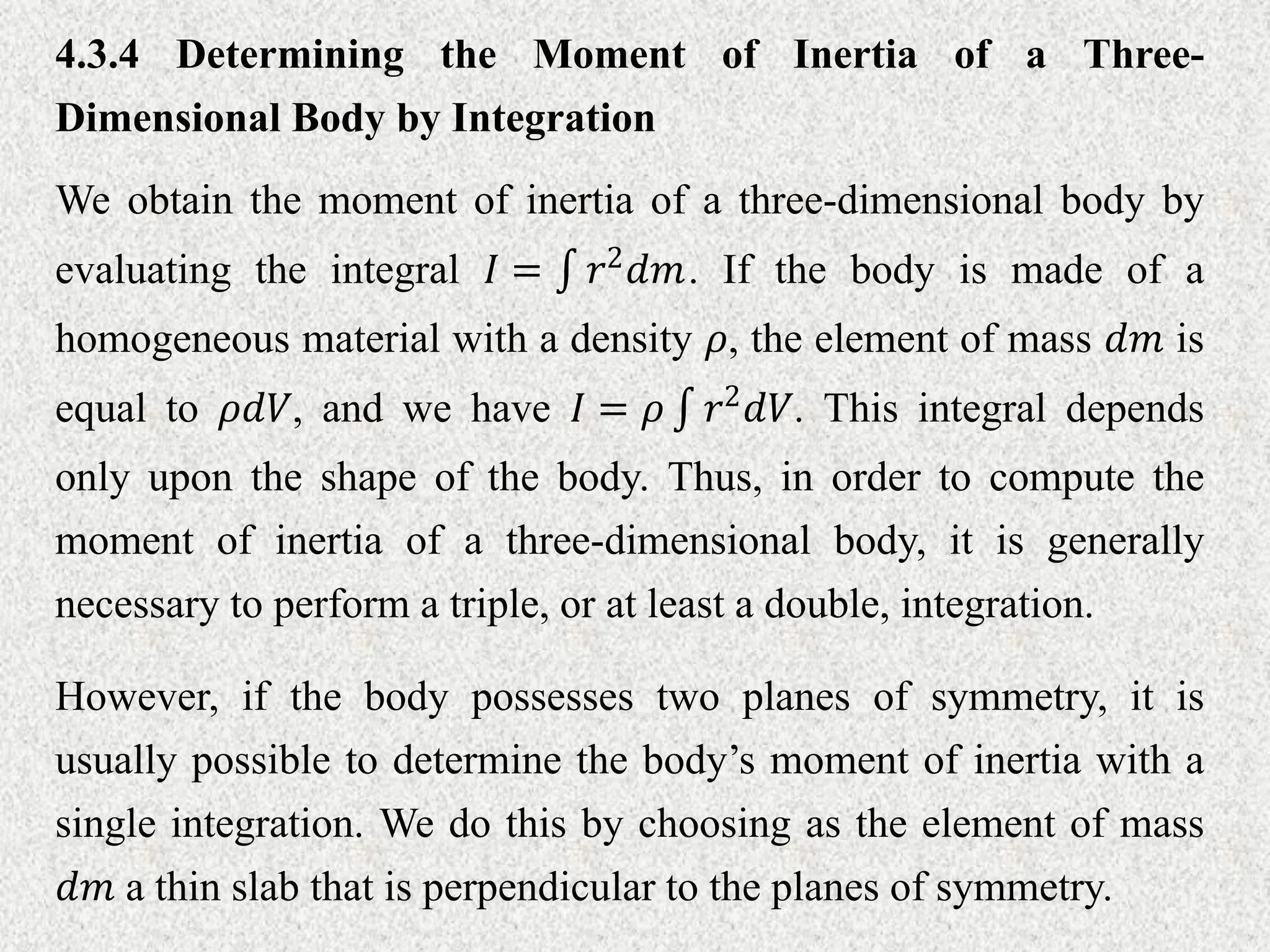 We obtain the moment of inertia of a three-dimensional body by
evaluating the integral 𝐼 = 𝑟2𝑑𝑚. If the body is made of a
homogeneous material with a density 𝜌, the element of mass 𝑑𝑚 is
equal to 𝜌𝑑𝑉, and we have 𝐼 = 𝜌 𝑟2
𝑑𝑉. This integral depends
only upon the shape of the body. Thus, in order to compute the
moment of inertia of a three-dimensional body, it is generally
necessary to perform a triple, or at least a double, integration.
4.3.4 Determining the Moment of Inertia of a Three-
Dimensional Body by Integration
However, if the body possesses two planes of symmetry, it is
usually possible to determine the body’s moment of inertia with a
single integration. We do this by choosing as the element of mass
𝑑𝑚 a thin slab that is perpendicular to the planes of symmetry.
 