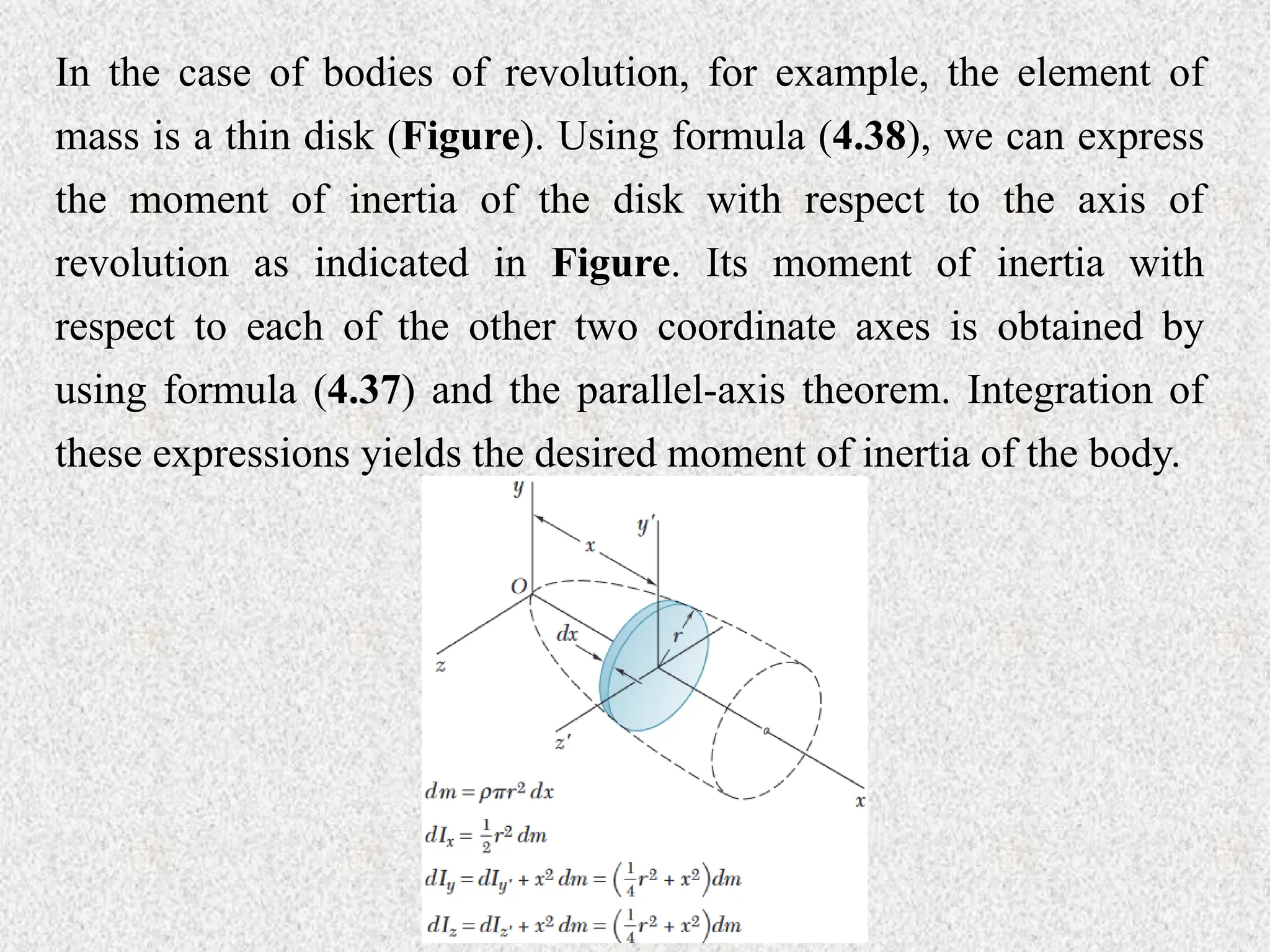 In the case of bodies of revolution, for example, the element of
mass is a thin disk (Figure). Using formula (4.38), we can express
the moment of inertia of the disk with respect to the axis of
revolution as indicated in Figure. Its moment of inertia with
respect to each of the other two coordinate axes is obtained by
using formula (4.37) and the parallel-axis theorem. Integration of
these expressions yields the desired moment of inertia of the body.
 