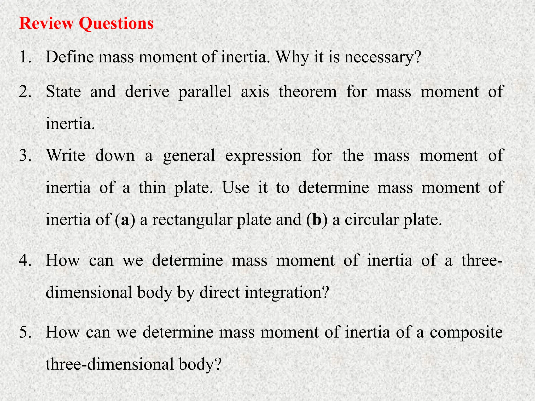 Review Questions
1. Define mass moment of inertia. Why it is necessary?
2. State and derive parallel axis theorem for mass moment of
inertia.
3. Write down a general expression for the mass moment of
inertia of a thin plate. Use it to determine mass moment of
inertia of (a) a rectangular plate and (b) a circular plate.
4. How can we determine mass moment of inertia of a three-
dimensional body by direct integration?
5. How can we determine mass moment of inertia of a composite
three-dimensional body?
 