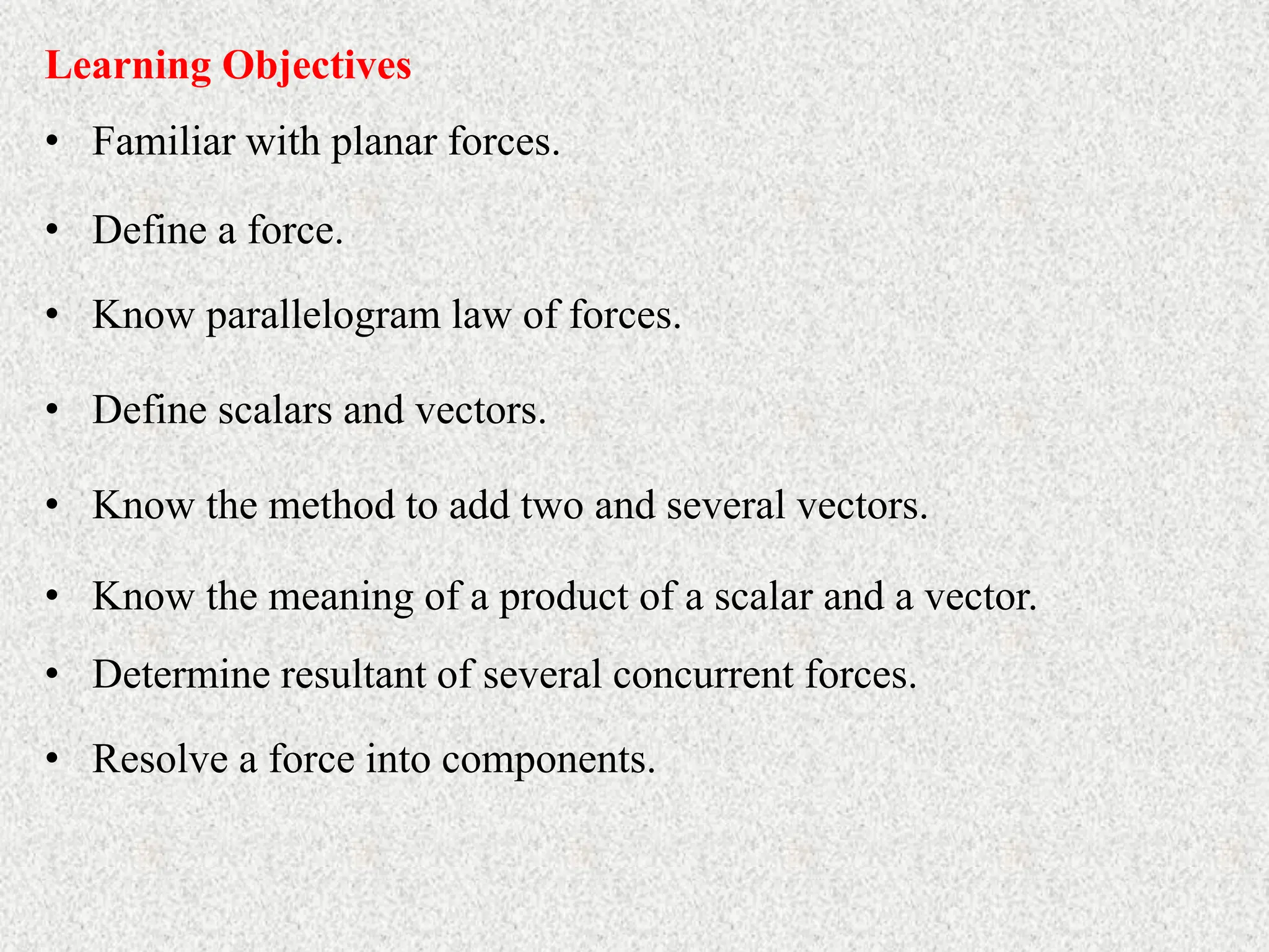 • Familiar with planar forces.
Learning Objectives
• Define a force.
• Know parallelogram law of forces.
• Define scalars and vectors.
• Know the method to add two and several vectors.
• Know the meaning of a product of a scalar and a vector.
• Determine resultant of several concurrent forces.
• Resolve a force into components.
 