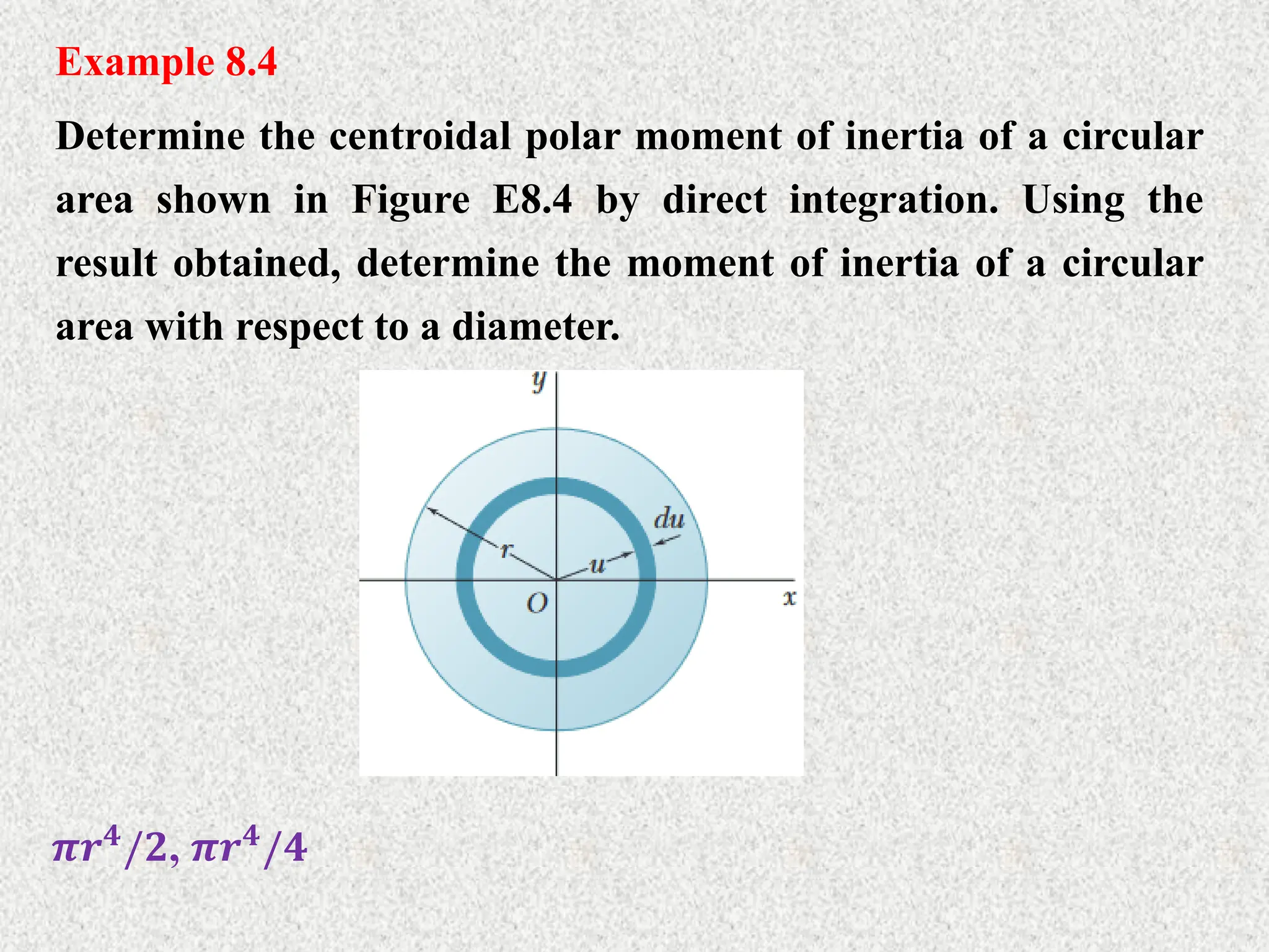 Example 8.4
Determine the centroidal polar moment of inertia of a circular
area shown in Figure E8.4 by direct integration. Using the
result obtained, determine the moment of inertia of a circular
area with respect to a diameter.
𝝅𝒓𝟒
/𝟐, 𝝅𝒓𝟒
/𝟒
 