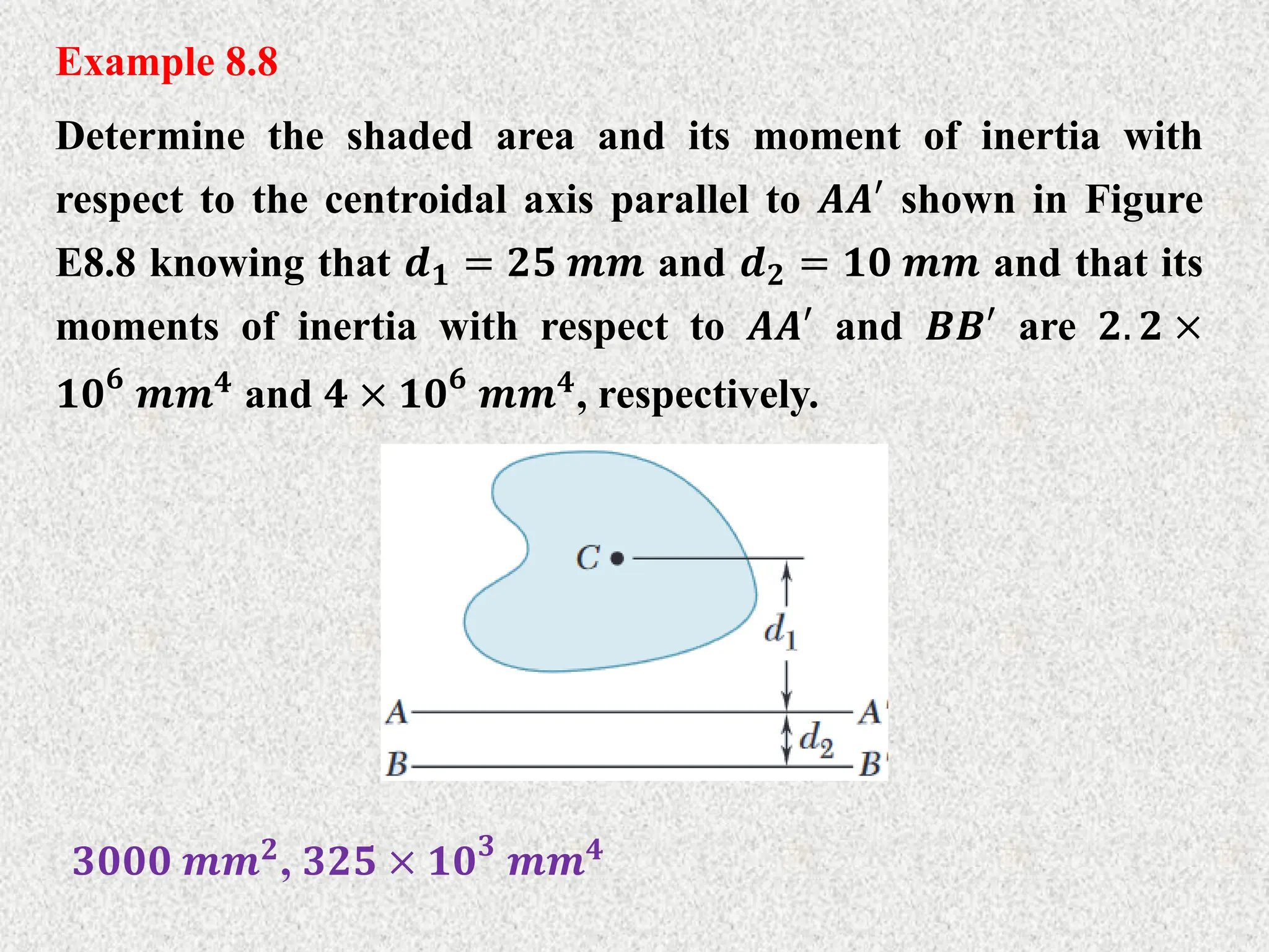 Example 8.8
Determine the shaded area and its moment of inertia with
respect to the centroidal axis parallel to 𝑨𝑨′ shown in Figure
E8.8 knowing that 𝒅𝟏 = 𝟐𝟓 𝒎𝒎 and 𝒅𝟐 = 𝟏𝟎 𝒎𝒎 and that its
moments of inertia with respect to 𝑨𝑨′ and 𝑩𝑩′ are 𝟐. 𝟐 ×
𝟏𝟎𝟔
𝒎𝒎𝟒 and 𝟒 × 𝟏𝟎𝟔
𝒎𝒎𝟒, respectively.
𝟑𝟎𝟎𝟎 𝒎𝒎𝟐
, 𝟑𝟐𝟓 × 𝟏𝟎𝟑
𝒎𝒎𝟒
 