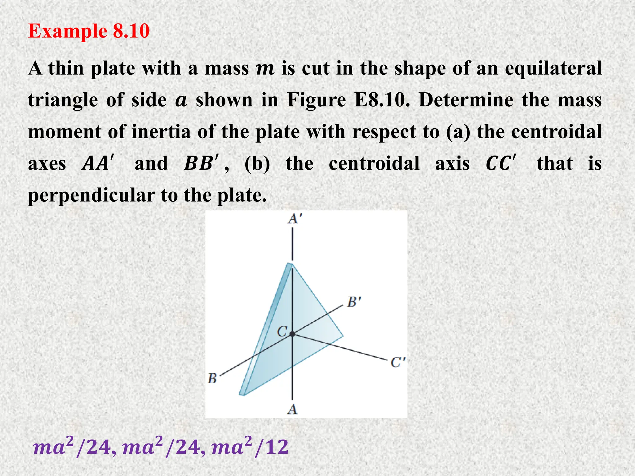 Example 8.10
A thin plate with a mass 𝒎 is cut in the shape of an equilateral
triangle of side 𝒂 shown in Figure E8.10. Determine the mass
moment of inertia of the plate with respect to (a) the centroidal
axes 𝑨𝑨′ and 𝑩𝑩′ , (b) the centroidal axis 𝑪𝑪′ that is
perpendicular to the plate.
𝒎𝒂𝟐/𝟐𝟒, 𝒎𝒂𝟐/𝟐𝟒, 𝒎𝒂𝟐/𝟏𝟐
 