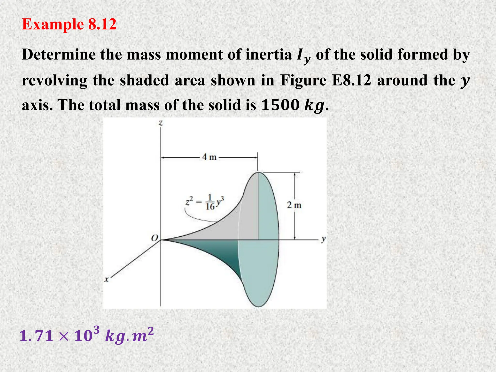 Example 8.12
Determine the mass moment of inertia 𝑰𝒚 of the solid formed by
revolving the shaded area shown in Figure E8.12 around the 𝒚
axis. The total mass of the solid is 𝟏𝟓𝟎𝟎 𝒌𝒈.
𝟏. 𝟕𝟏 × 𝟏𝟎𝟑
𝒌𝒈. 𝒎𝟐
 