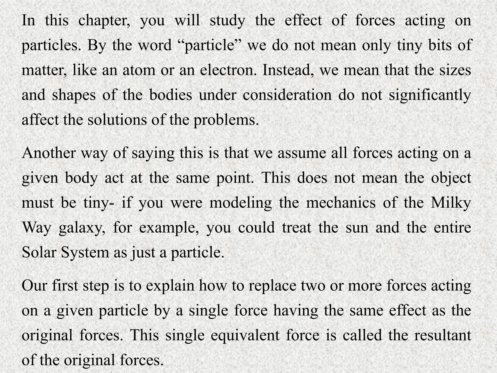 In this chapter, you will study the effect of forces acting on
particles. By the word “particle” we do not mean only tiny bits of
matter, like an atom or an electron. Instead, we mean that the sizes
and shapes of the bodies under consideration do not significantly
affect the solutions of the problems.
Another way of saying this is that we assume all forces acting on a
given body act at the same point. This does not mean the object
must be tiny- if you were modeling the mechanics of the Milky
Way galaxy, for example, you could treat the sun and the entire
Solar System as just a particle.
Our first step is to explain how to replace two or more forces acting
on a given particle by a single force having the same effect as the
original forces. This single equivalent force is called the resultant
of the original forces.
 