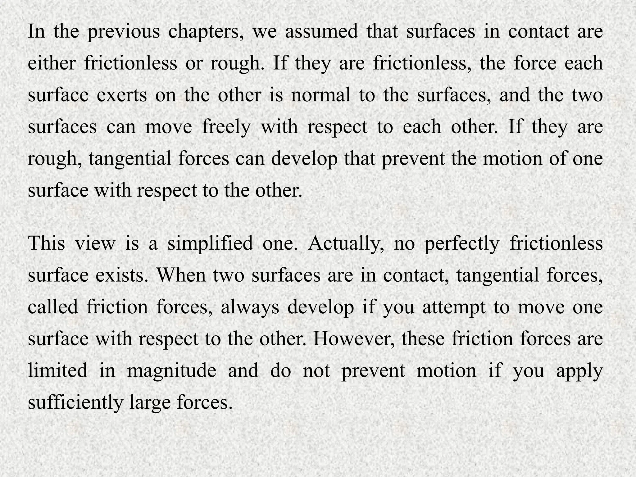 In the previous chapters, we assumed that surfaces in contact are
either frictionless or rough. If they are frictionless, the force each
surface exerts on the other is normal to the surfaces, and the two
surfaces can move freely with respect to each other. If they are
rough, tangential forces can develop that prevent the motion of one
surface with respect to the other.
This view is a simplified one. Actually, no perfectly frictionless
surface exists. When two surfaces are in contact, tangential forces,
called friction forces, always develop if you attempt to move one
surface with respect to the other. However, these friction forces are
limited in magnitude and do not prevent motion if you apply
sufficiently large forces.
 