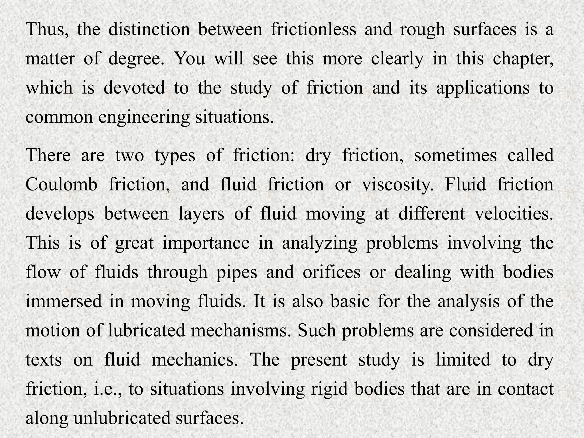 Thus, the distinction between frictionless and rough surfaces is a
matter of degree. You will see this more clearly in this chapter,
which is devoted to the study of friction and its applications to
common engineering situations.
There are two types of friction: dry friction, sometimes called
Coulomb friction, and fluid friction or viscosity. Fluid friction
develops between layers of fluid moving at different velocities.
This is of great importance in analyzing problems involving the
flow of fluids through pipes and orifices or dealing with bodies
immersed in moving fluids. It is also basic for the analysis of the
motion of lubricated mechanisms. Such problems are considered in
texts on fluid mechanics. The present study is limited to dry
friction, i.e., to situations involving rigid bodies that are in contact
along unlubricated surfaces.
 