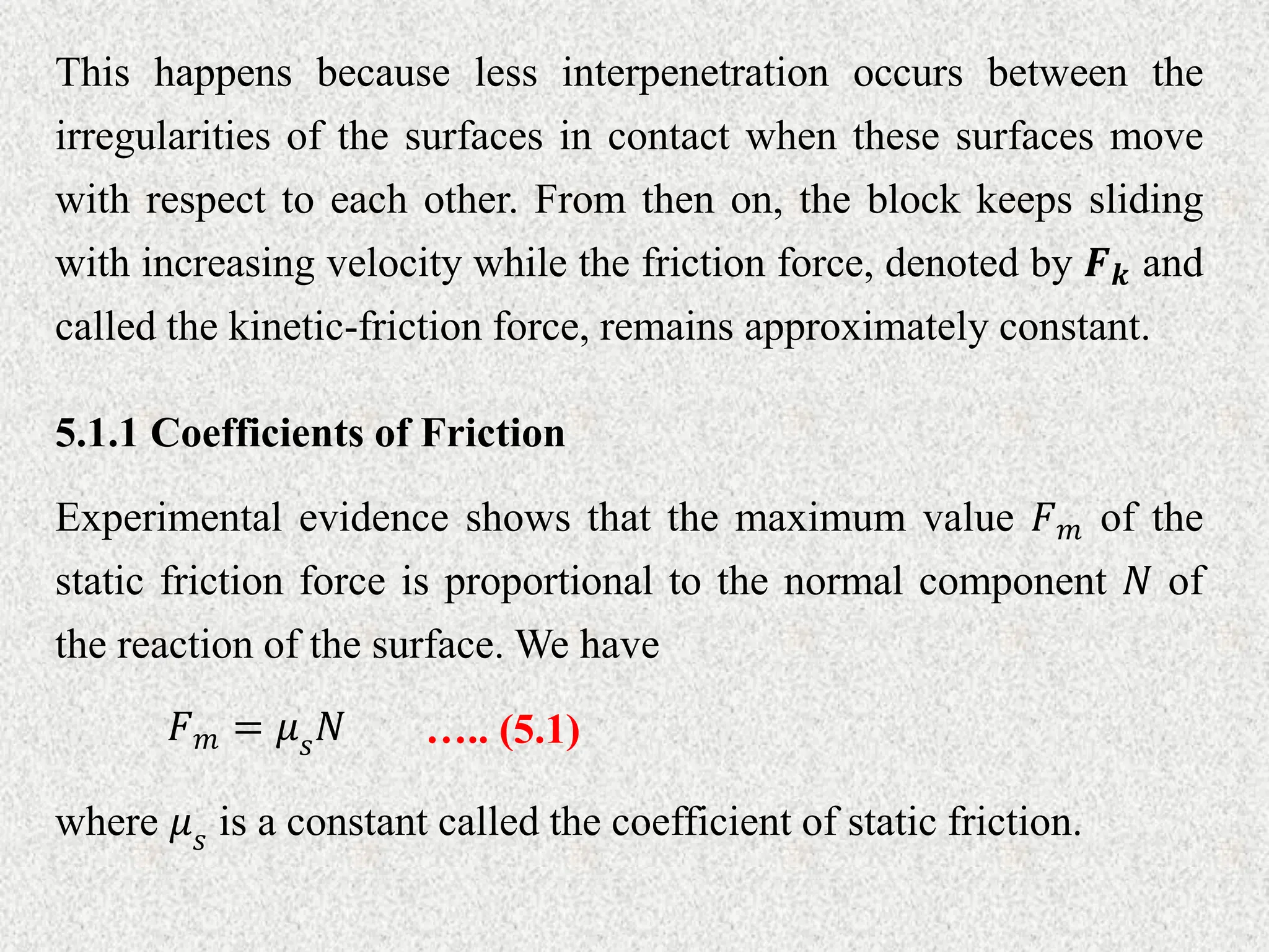 This happens because less interpenetration occurs between the
irregularities of the surfaces in contact when these surfaces move
with respect to each other. From then on, the block keeps sliding
with increasing velocity while the friction force, denoted by 𝑭𝒌 and
called the kinetic-friction force, remains approximately constant.
5.1.1 Coefficients of Friction
Experimental evidence shows that the maximum value 𝐹𝑚 of the
static friction force is proportional to the normal component 𝑁 of
the reaction of the surface. We have
….. (5.1)
𝐹𝑚 = 𝜇𝑠𝑁
where 𝜇𝑠 is a constant called the coefficient of static friction.
 