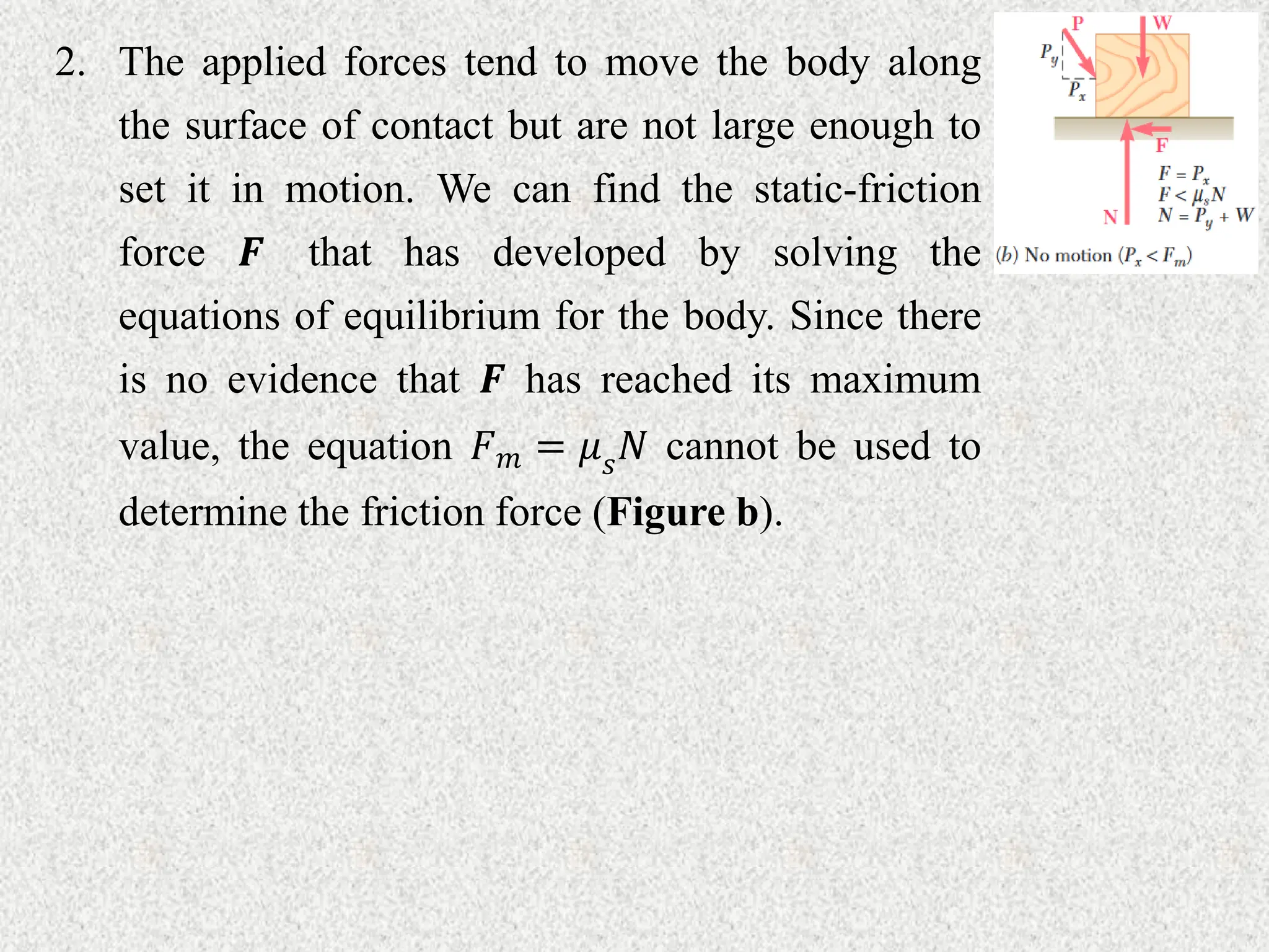 2. The applied forces tend to move the body along
the surface of contact but are not large enough to
set it in motion. We can find the static-friction
force 𝑭 that has developed by solving the
equations of equilibrium for the body. Since there
is no evidence that 𝑭 has reached its maximum
value, the equation 𝐹𝑚 = 𝜇𝑠𝑁 cannot be used to
determine the friction force (Figure b).
 