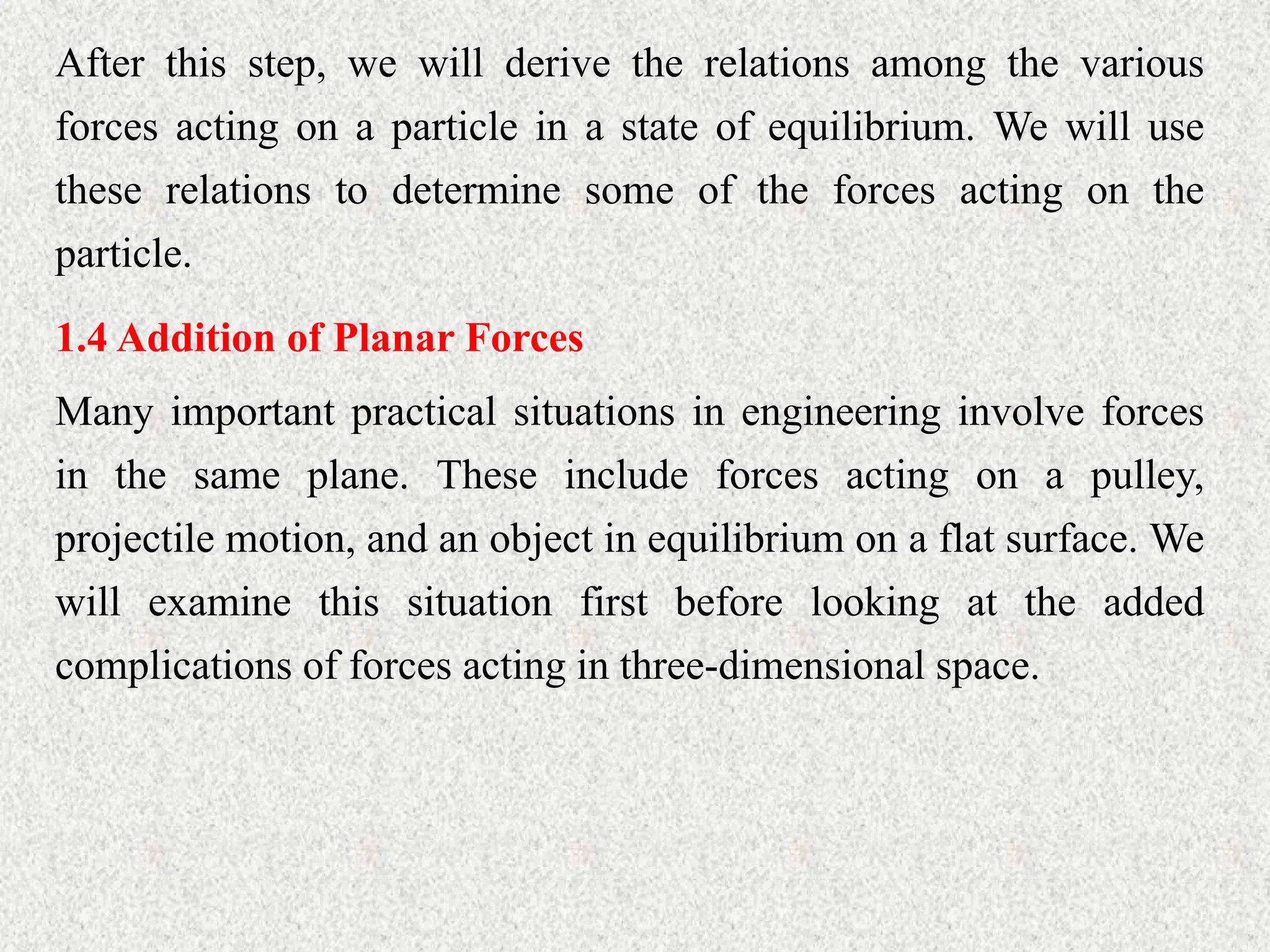 After this step, we will derive the relations among the various
forces acting on a particle in a state of equilibrium. We will use
these relations to determine some of the forces acting on the
particle.
1.4 Addition of Planar Forces
Many important practical situations in engineering involve forces
in the same plane. These include forces acting on a pulley,
projectile motion, and an object in equilibrium on a flat surface. We
will examine this situation first before looking at the added
complications of forces acting in three-dimensional space.
 