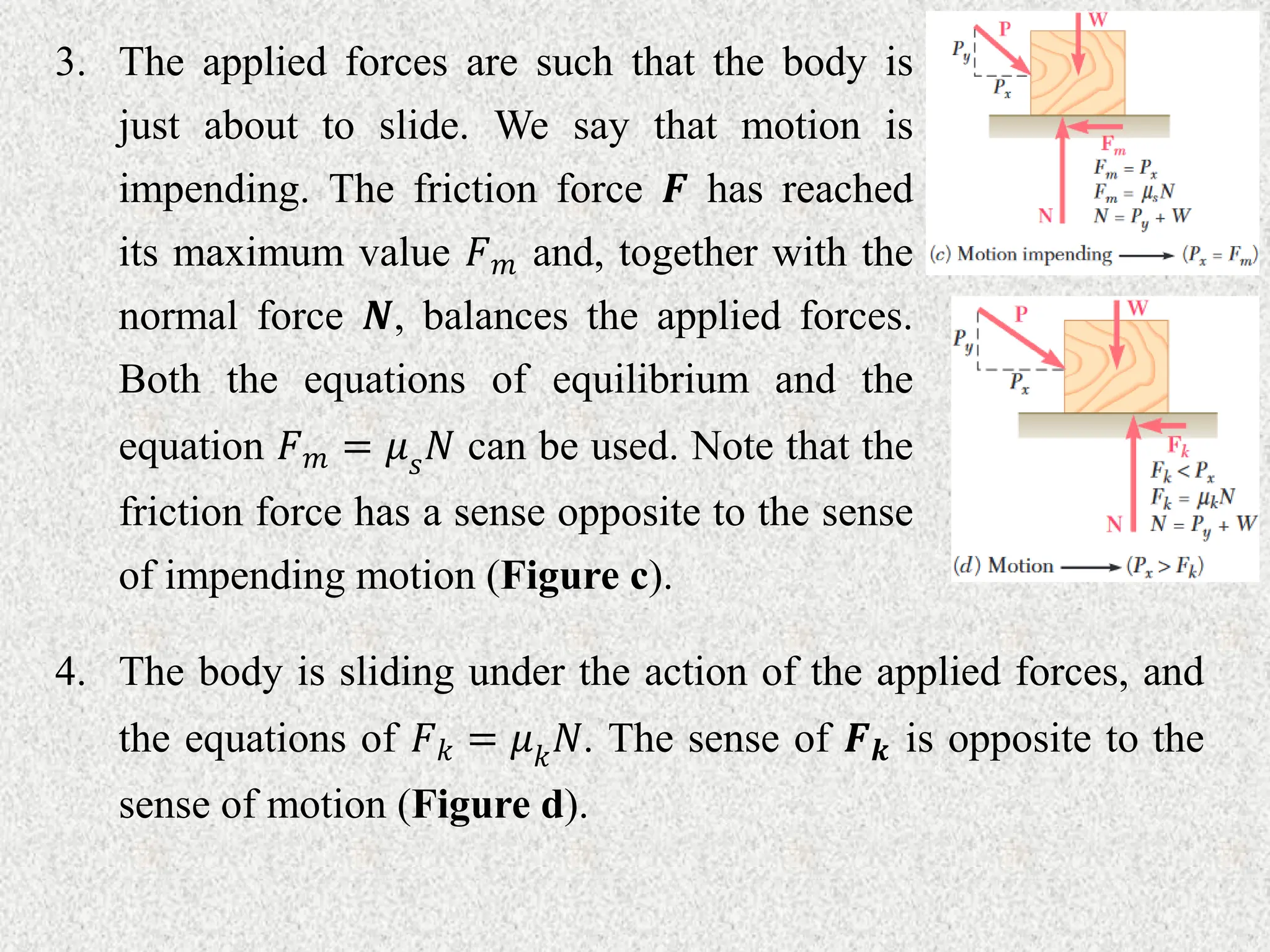 3. The applied forces are such that the body is
just about to slide. We say that motion is
impending. The friction force 𝑭 has reached
its maximum value 𝐹𝑚 and, together with the
normal force 𝑵, balances the applied forces.
Both the equations of equilibrium and the
equation 𝐹𝑚 = 𝜇𝑠𝑁 can be used. Note that the
friction force has a sense opposite to the sense
of impending motion (Figure c).
4. The body is sliding under the action of the applied forces, and
the equations of 𝐹𝑘 = 𝜇𝑘𝑁. The sense of 𝑭𝒌 is opposite to the
sense of motion (Figure d).
 