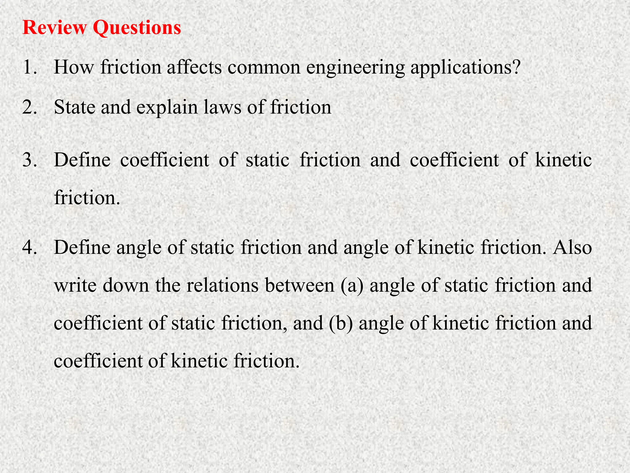 Review Questions
1. How friction affects common engineering applications?
2. State and explain laws of friction
3. Define coefficient of static friction and coefficient of kinetic
friction.
4. Define angle of static friction and angle of kinetic friction. Also
write down the relations between (a) angle of static friction and
coefficient of static friction, and (b) angle of kinetic friction and
coefficient of kinetic friction.
 