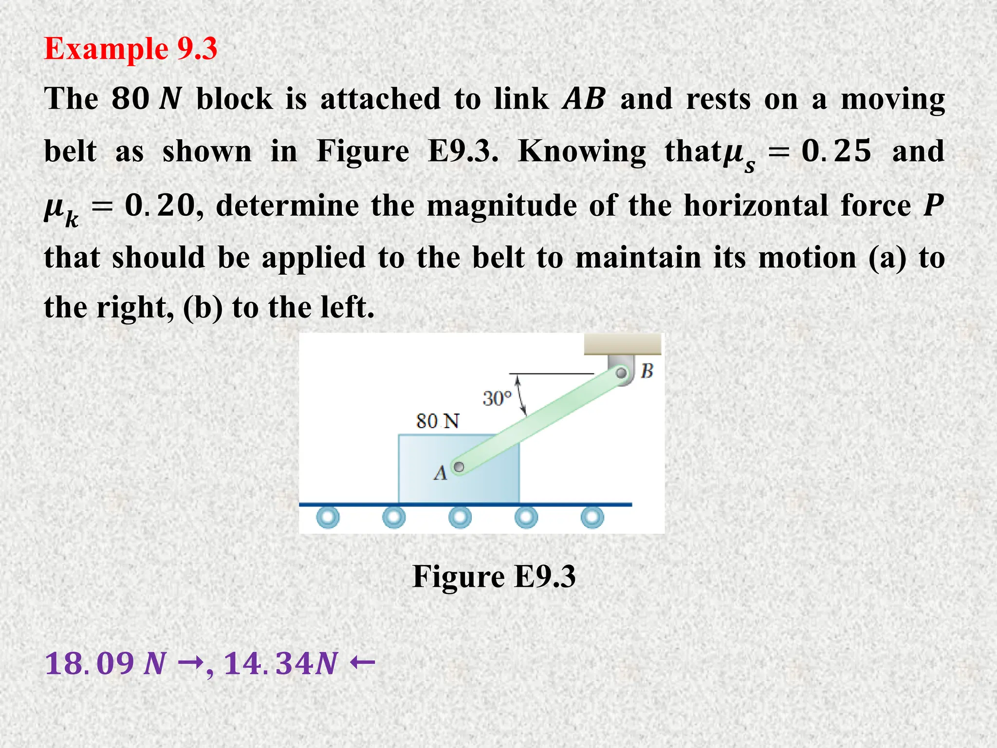 Example 9.3
The 𝟖𝟎 𝑵 block is attached to link 𝑨𝑩 and rests on a moving
belt as shown in Figure E9.3. Knowing that𝝁𝒔 = 𝟎. 𝟐𝟓 and
𝝁𝒌 = 𝟎. 𝟐𝟎, determine the magnitude of the horizontal force 𝑷
that should be applied to the belt to maintain its motion (a) to
the right, (b) to the left.
Figure E9.3
𝟏𝟖. 𝟎𝟗 𝑵 , 𝟏𝟒. 𝟑𝟒𝑵 
 