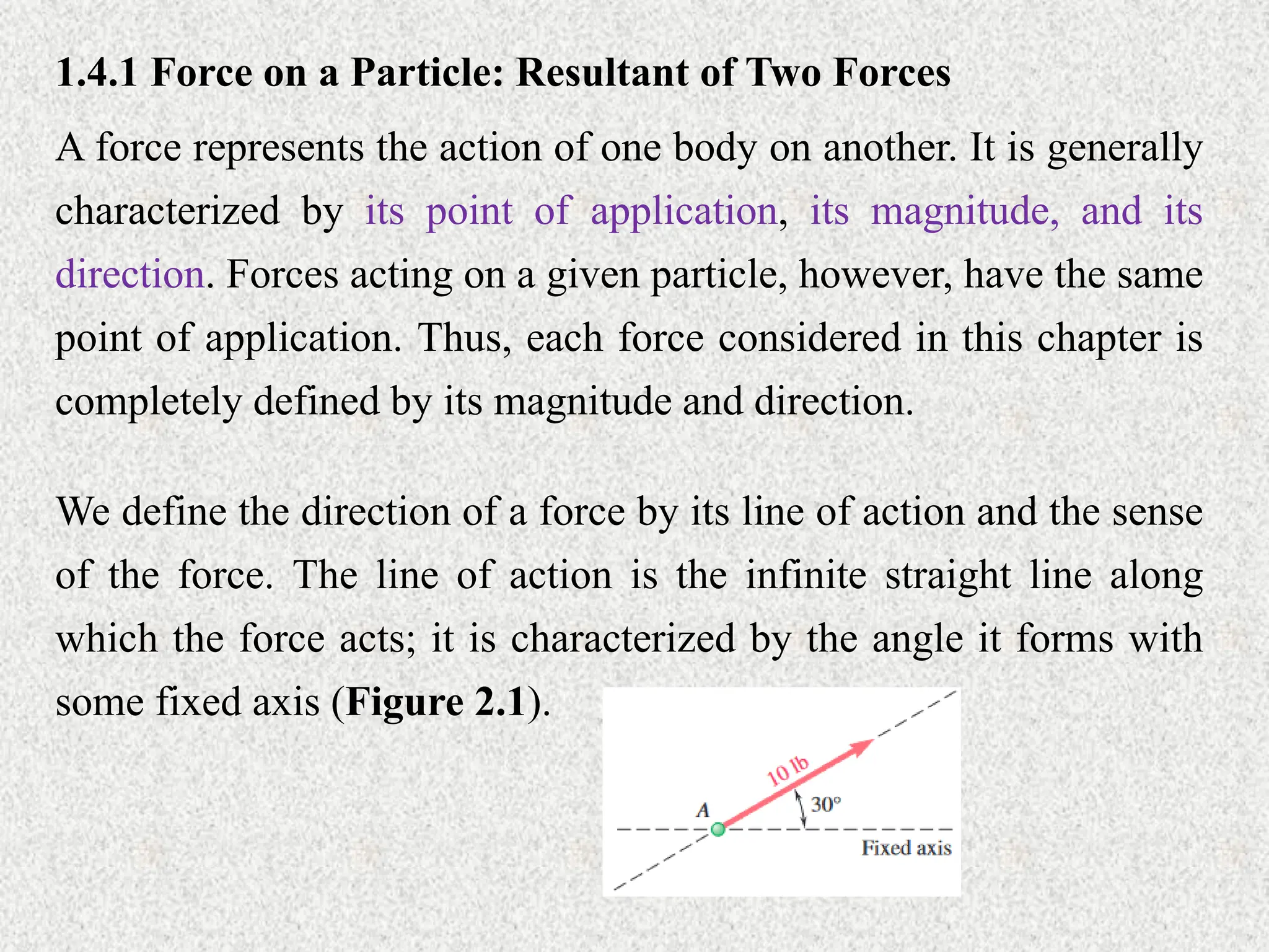 1.4.1 Force on a Particle: Resultant of Two Forces
A force represents the action of one body on another. It is generally
characterized by its point of application, its magnitude, and its
direction. Forces acting on a given particle, however, have the same
point of application. Thus, each force considered in this chapter is
completely defined by its magnitude and direction.
We define the direction of a force by its line of action and the sense
of the force. The line of action is the infinite straight line along
which the force acts; it is characterized by the angle it forms with
some fixed axis (Figure 2.1).
 