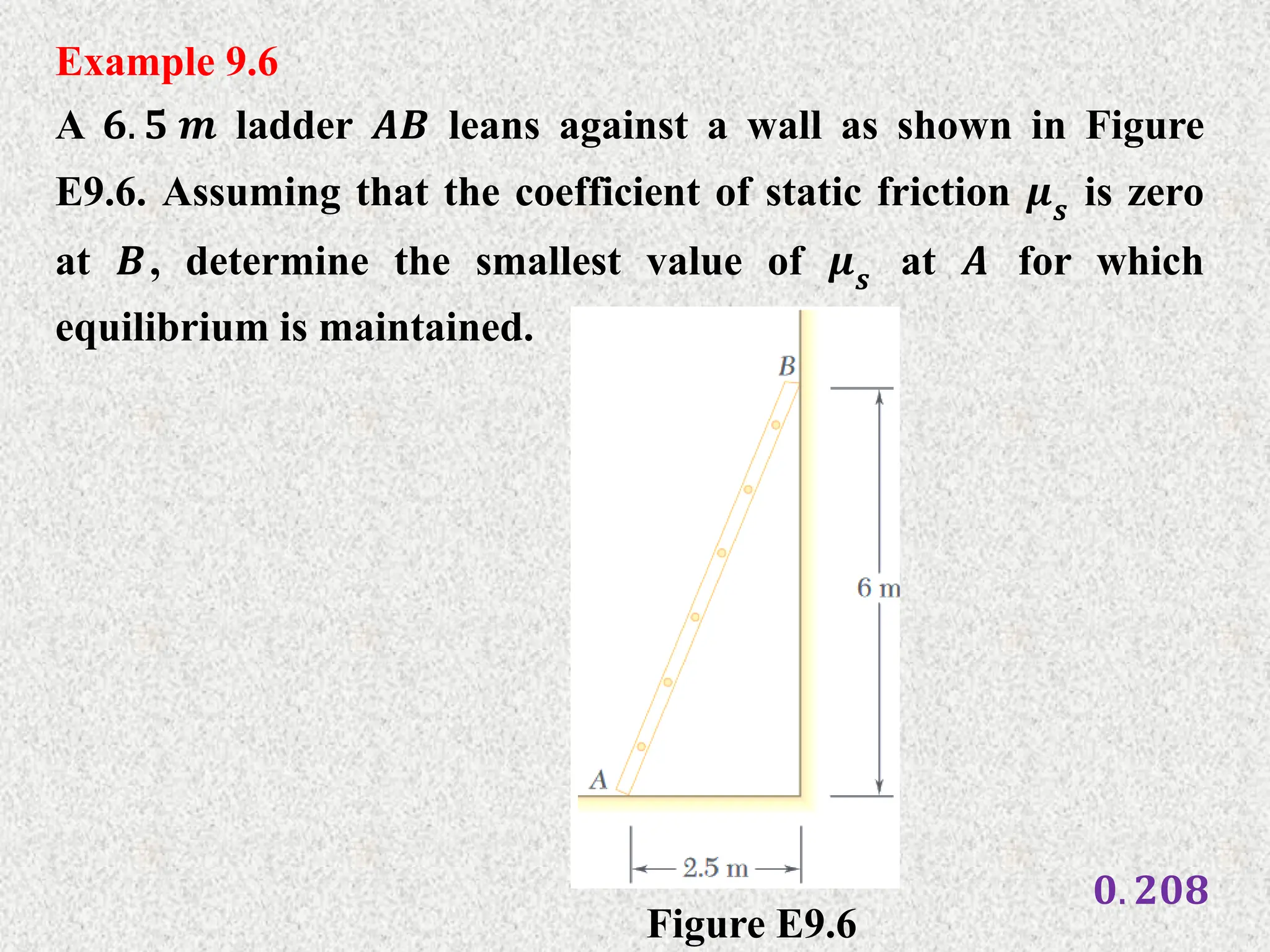 Example 9.6
A 𝟔. 𝟓 𝒎 ladder 𝑨𝑩 leans against a wall as shown in Figure
E9.6. Assuming that the coefficient of static friction 𝝁𝒔 is zero
at 𝑩, determine the smallest value of 𝝁𝒔 at 𝑨 for which
equilibrium is maintained.
Figure E9.6
𝟎. 𝟐𝟎𝟖
 