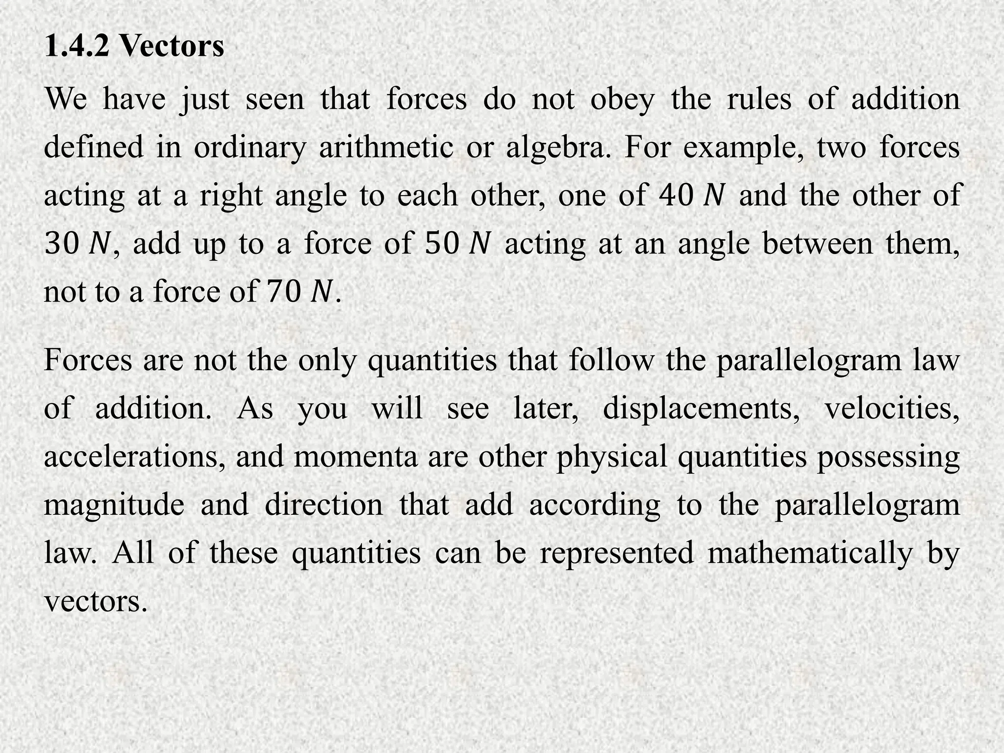 1.4.2 Vectors
We have just seen that forces do not obey the rules of addition
defined in ordinary arithmetic or algebra. For example, two forces
acting at a right angle to each other, one of 40 𝑁 and the other of
30 𝑁, add up to a force of 50 𝑁 acting at an angle between them,
not to a force of 70 𝑁.
Forces are not the only quantities that follow the parallelogram law
of addition. As you will see later, displacements, velocities,
accelerations, and momenta are other physical quantities possessing
magnitude and direction that add according to the parallelogram
law. All of these quantities can be represented mathematically by
vectors.
 
