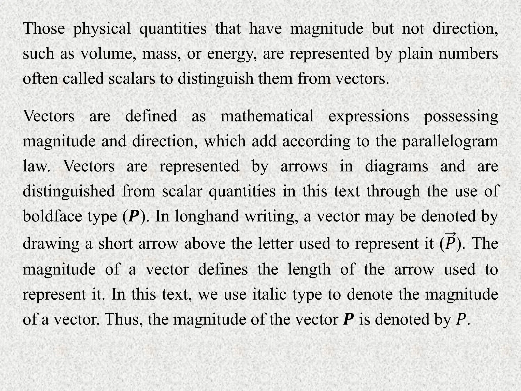 Those physical quantities that have magnitude but not direction,
such as volume, mass, or energy, are represented by plain numbers
often called scalars to distinguish them from vectors.
Vectors are defined as mathematical expressions possessing
magnitude and direction, which add according to the parallelogram
law. Vectors are represented by arrows in diagrams and are
distinguished from scalar quantities in this text through the use of
boldface type (𝑷). In longhand writing, a vector may be denoted by
drawing a short arrow above the letter used to represent it (𝑃). The
magnitude of a vector defines the length of the arrow used to
represent it. In this text, we use italic type to denote the magnitude
of a vector. Thus, the magnitude of the vector 𝑷 is denoted by 𝑃.
 