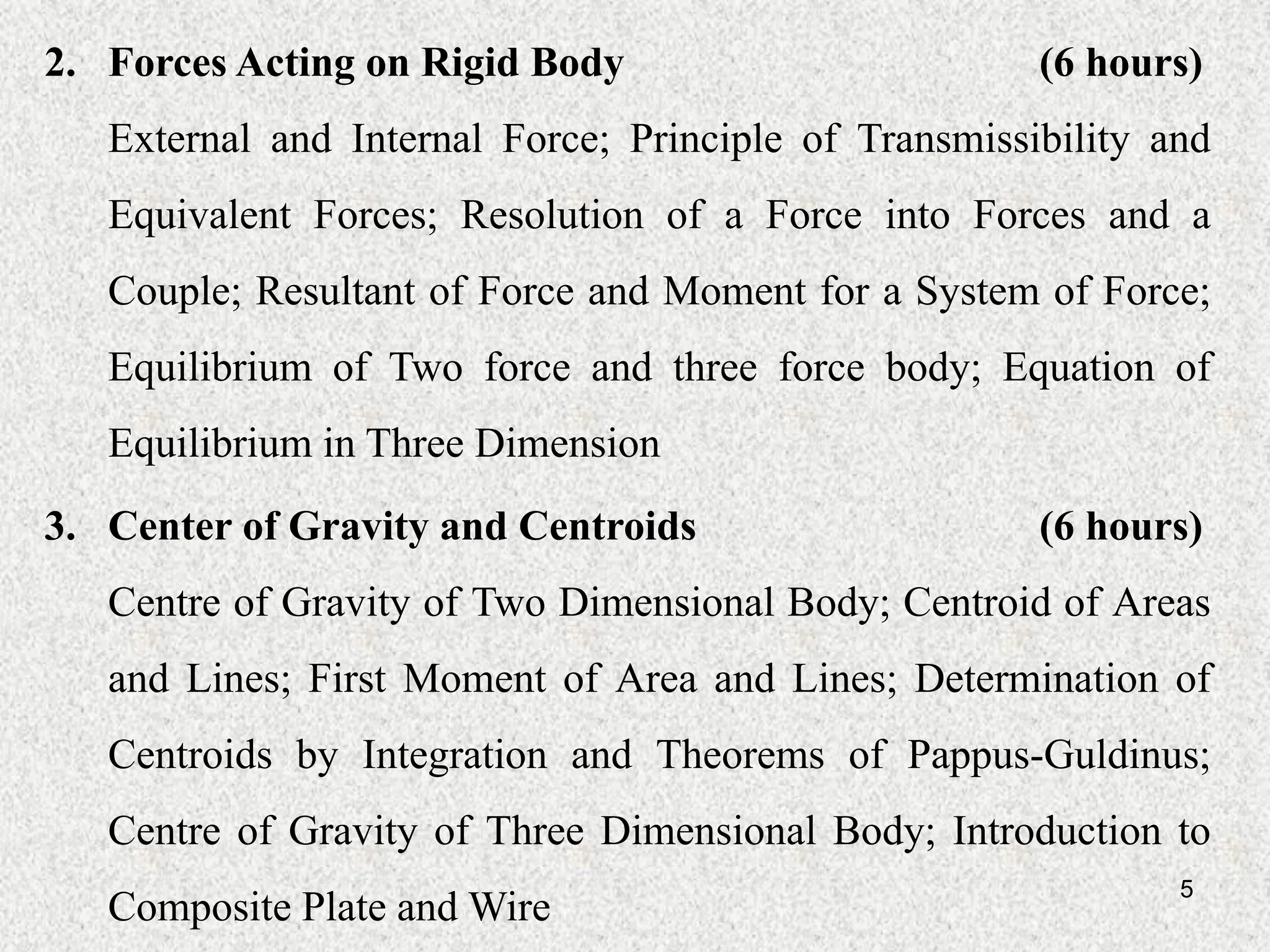 5
2. Forces Acting on Rigid Body (6 hours)
External and Internal Force; Principle of Transmissibility and
Equivalent Forces; Resolution of a Force into Forces and a
Couple; Resultant of Force and Moment for a System of Force;
Equilibrium of Two force and three force body; Equation of
Equilibrium in Three Dimension
3. Center of Gravity and Centroids (6 hours)
Centre of Gravity of Two Dimensional Body; Centroid of Areas
and Lines; First Moment of Area and Lines; Determination of
Centroids by Integration and Theorems of Pappus-Guldinus;
Centre of Gravity of Three Dimensional Body; Introduction to
Composite Plate and Wire
 