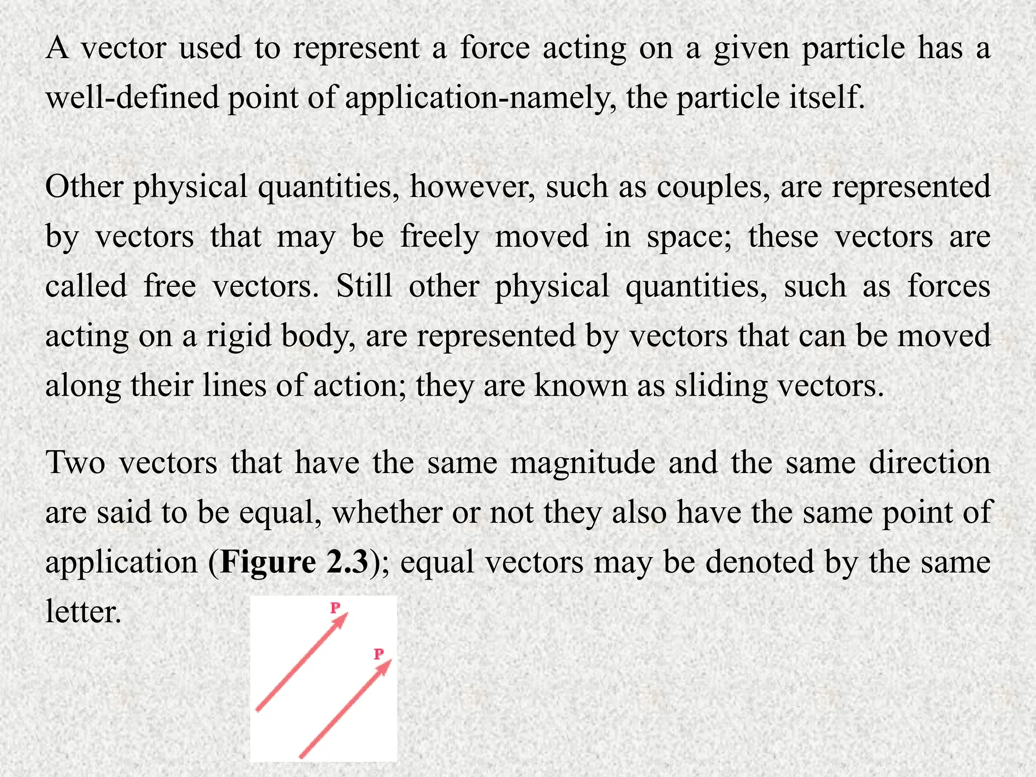 A vector used to represent a force acting on a given particle has a
well-defined point of application-namely, the particle itself.
Other physical quantities, however, such as couples, are represented
by vectors that may be freely moved in space; these vectors are
called free vectors. Still other physical quantities, such as forces
acting on a rigid body, are represented by vectors that can be moved
along their lines of action; they are known as sliding vectors.
Two vectors that have the same magnitude and the same direction
are said to be equal, whether or not they also have the same point of
application (Figure 2.3); equal vectors may be denoted by the same
letter.
 