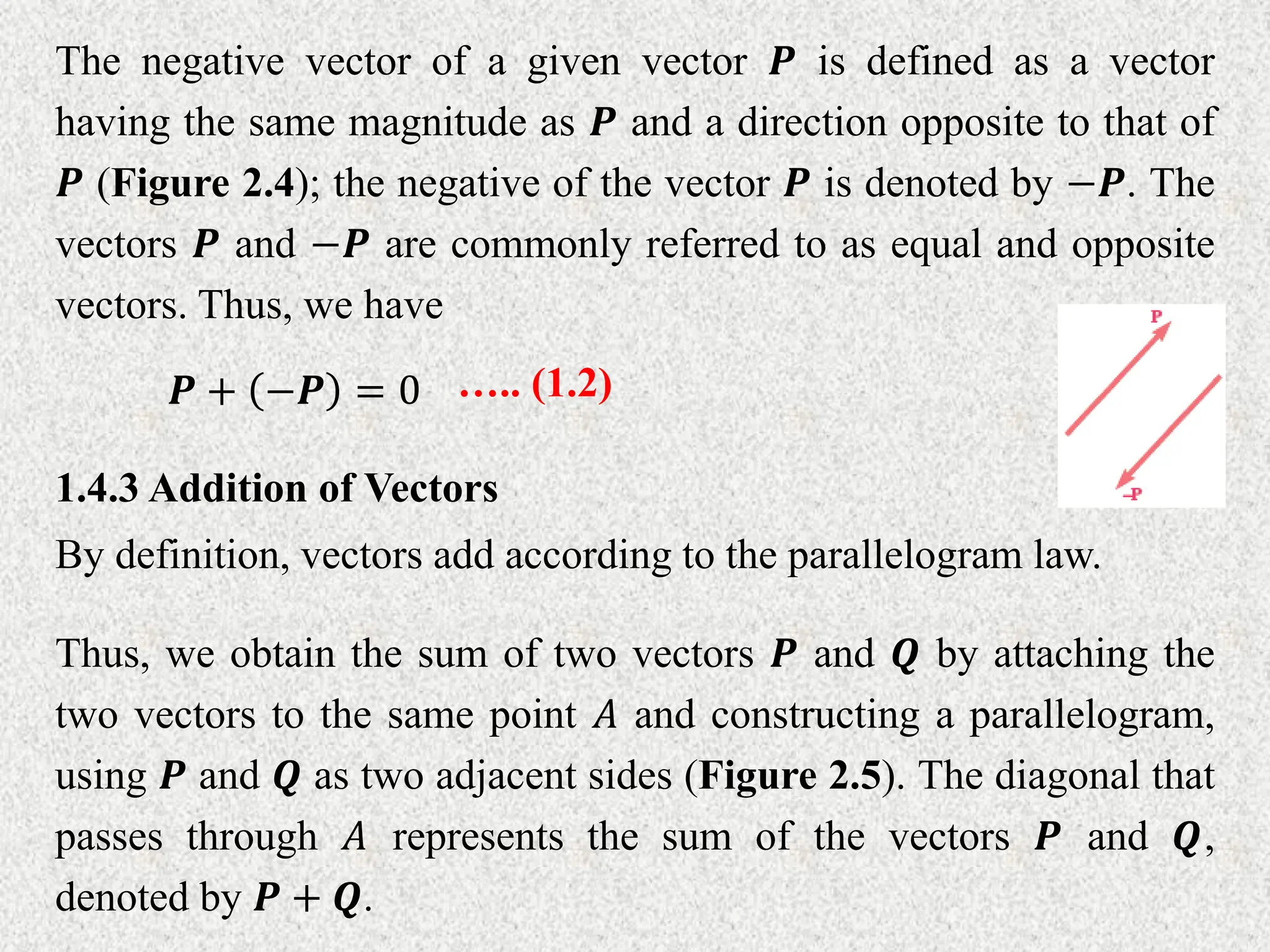 The negative vector of a given vector 𝑷 is defined as a vector
having the same magnitude as 𝑷 and a direction opposite to that of
𝑷 (Figure 2.4); the negative of the vector 𝑷 is denoted by −𝑷. The
vectors 𝑷 and −𝑷 are commonly referred to as equal and opposite
vectors. Thus, we have
𝑷 + −𝑷 = 0 ….. (1.2)
1.4.3 Addition of Vectors
By definition, vectors add according to the parallelogram law.
Thus, we obtain the sum of two vectors 𝑷 and 𝑸 by attaching the
two vectors to the same point 𝐴 and constructing a parallelogram,
using 𝑷 and 𝑸 as two adjacent sides (Figure 2.5). The diagonal that
passes through 𝐴 represents the sum of the vectors 𝑷 and 𝑸,
denoted by 𝑷 + 𝑸.
 