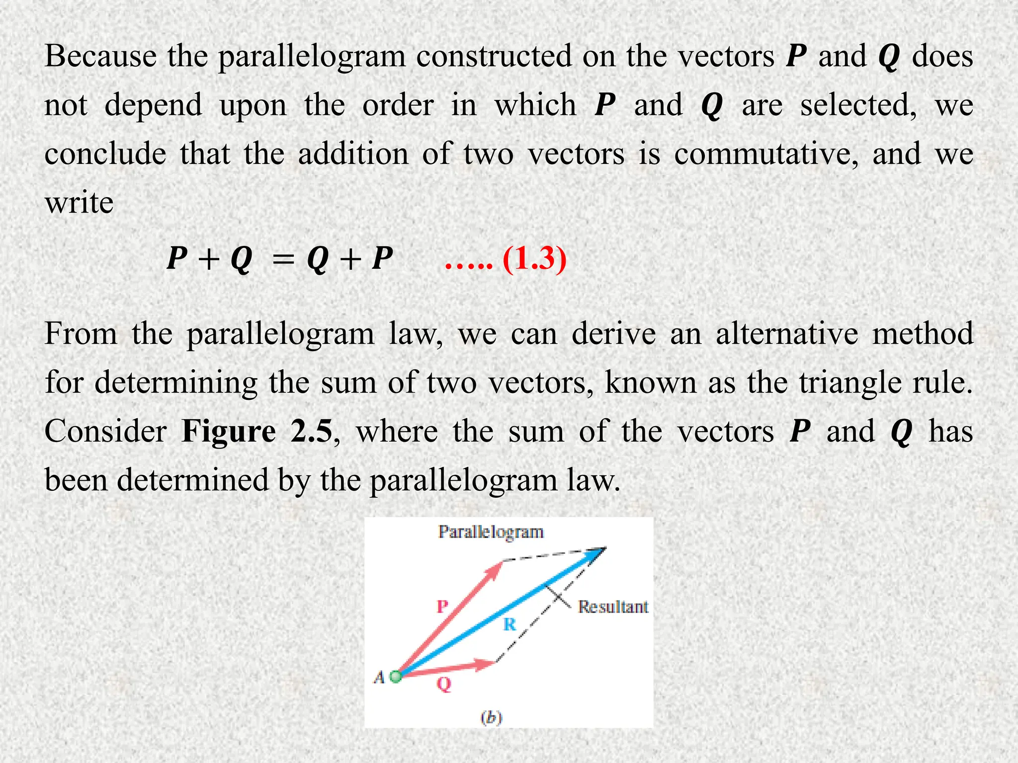 Because the parallelogram constructed on the vectors 𝑷 and 𝑸 does
not depend upon the order in which 𝑷 and 𝑸 are selected, we
conclude that the addition of two vectors is commutative, and we
write
𝑷 + 𝑸 = 𝑸 + 𝑷
From the parallelogram law, we can derive an alternative method
for determining the sum of two vectors, known as the triangle rule.
Consider Figure 2.5, where the sum of the vectors 𝑷 and 𝑸 has
been determined by the parallelogram law.
….. (1.3)
 
