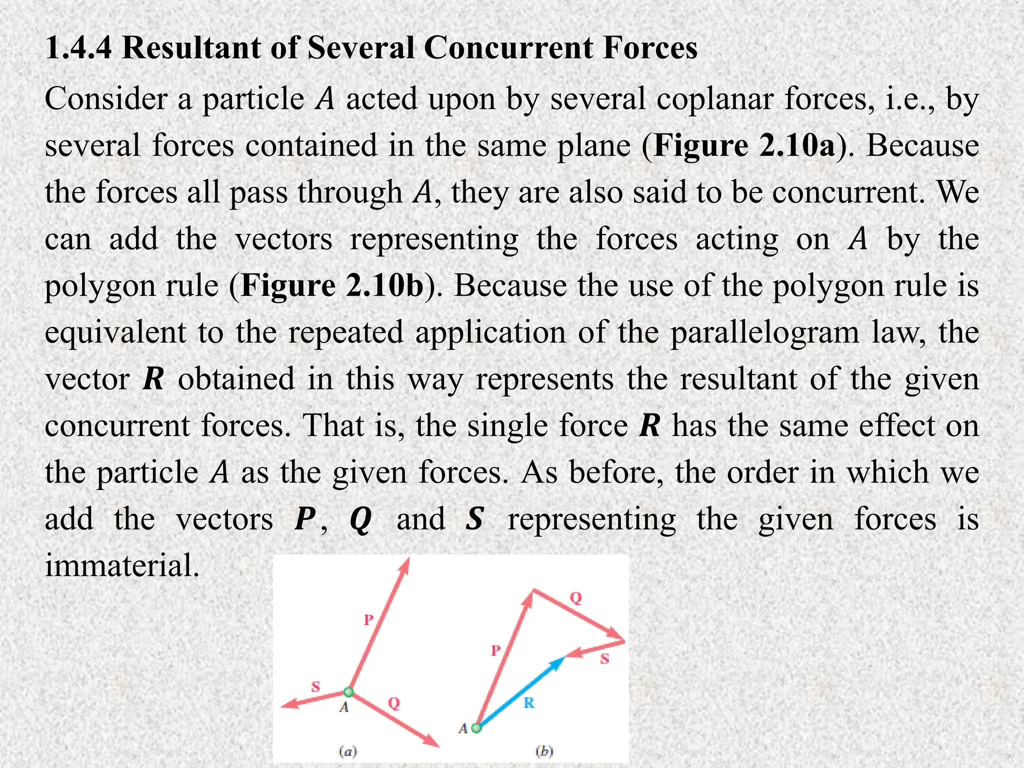 1.4.4 Resultant of Several Concurrent Forces
Consider a particle 𝐴 acted upon by several coplanar forces, i.e., by
several forces contained in the same plane (Figure 2.10a). Because
the forces all pass through 𝐴, they are also said to be concurrent. We
can add the vectors representing the forces acting on 𝐴 by the
polygon rule (Figure 2.10b). Because the use of the polygon rule is
equivalent to the repeated application of the parallelogram law, the
vector 𝑹 obtained in this way represents the resultant of the given
concurrent forces. That is, the single force 𝑹 has the same effect on
the particle 𝐴 as the given forces. As before, the order in which we
add the vectors 𝑷, 𝑸 and 𝑺 representing the given forces is
immaterial.
 
