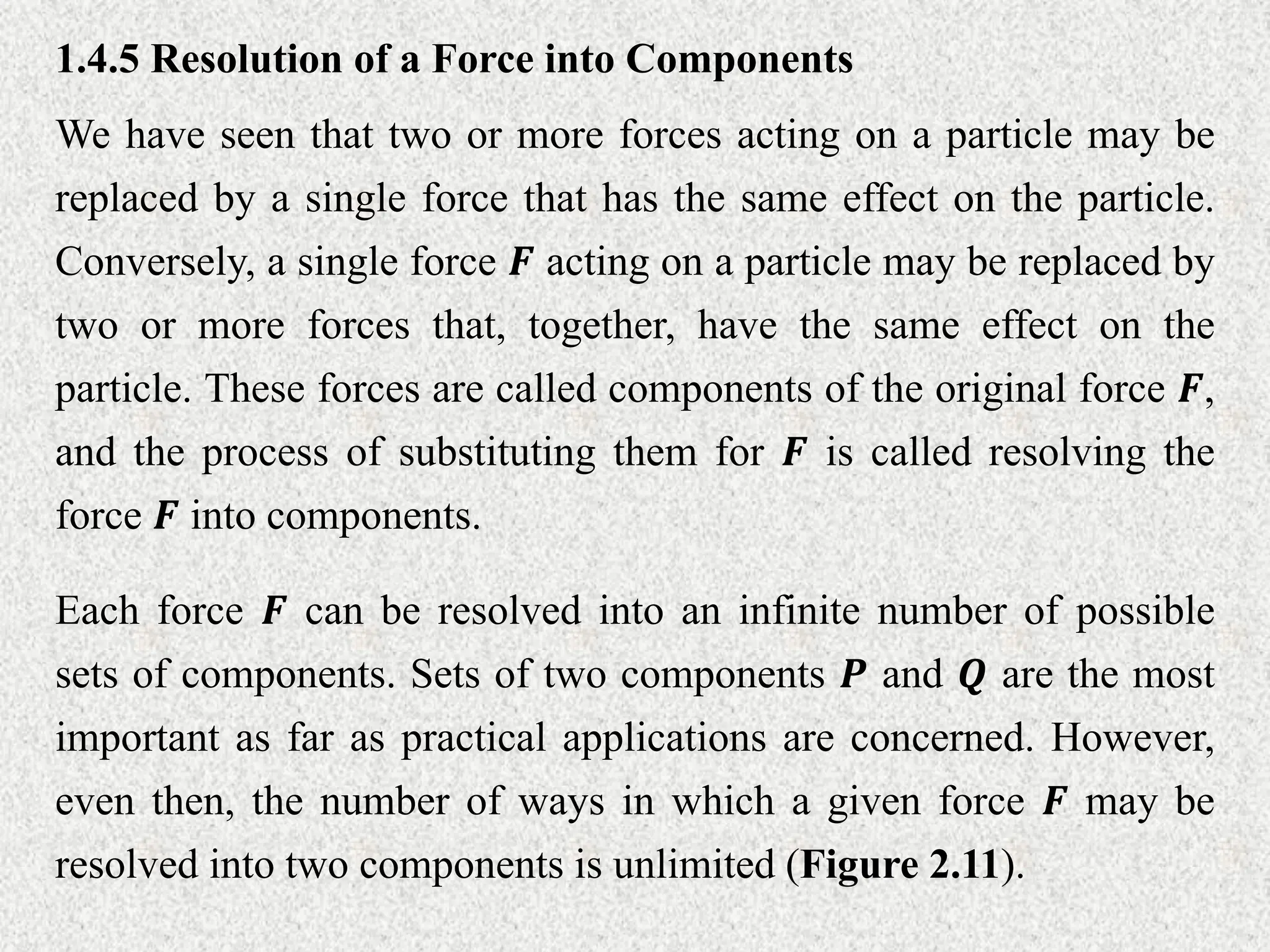 1.4.5 Resolution of a Force into Components
We have seen that two or more forces acting on a particle may be
replaced by a single force that has the same effect on the particle.
Conversely, a single force 𝑭 acting on a particle may be replaced by
two or more forces that, together, have the same effect on the
particle. These forces are called components of the original force 𝑭,
and the process of substituting them for 𝑭 is called resolving the
force 𝑭 into components.
Each force 𝑭 can be resolved into an infinite number of possible
sets of components. Sets of two components 𝑷 and 𝑸 are the most
important as far as practical applications are concerned. However,
even then, the number of ways in which a given force 𝑭 may be
resolved into two components is unlimited (Figure 2.11).
 