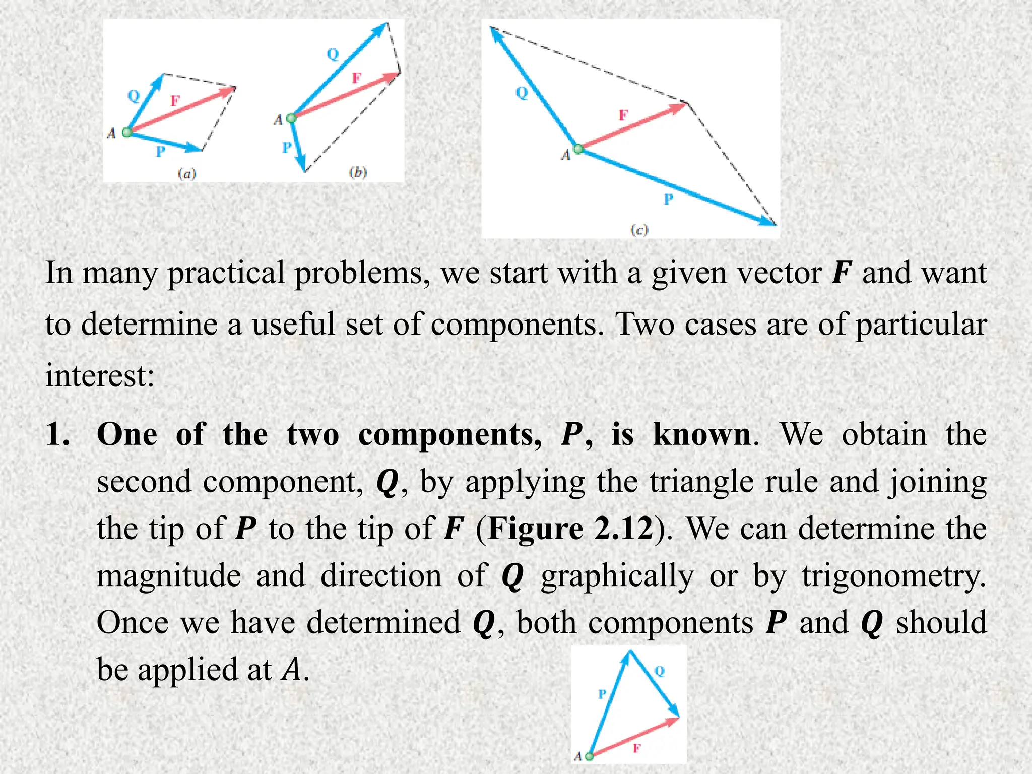 In many practical problems, we start with a given vector 𝑭 and want
to determine a useful set of components. Two cases are of particular
interest:
1. One of the two components, 𝑷, is known. We obtain the
second component, 𝑸, by applying the triangle rule and joining
the tip of 𝑷 to the tip of 𝑭 (Figure 2.12). We can determine the
magnitude and direction of 𝑸 graphically or by trigonometry.
Once we have determined 𝑸, both components 𝑷 and 𝑸 should
be applied at 𝐴.
 