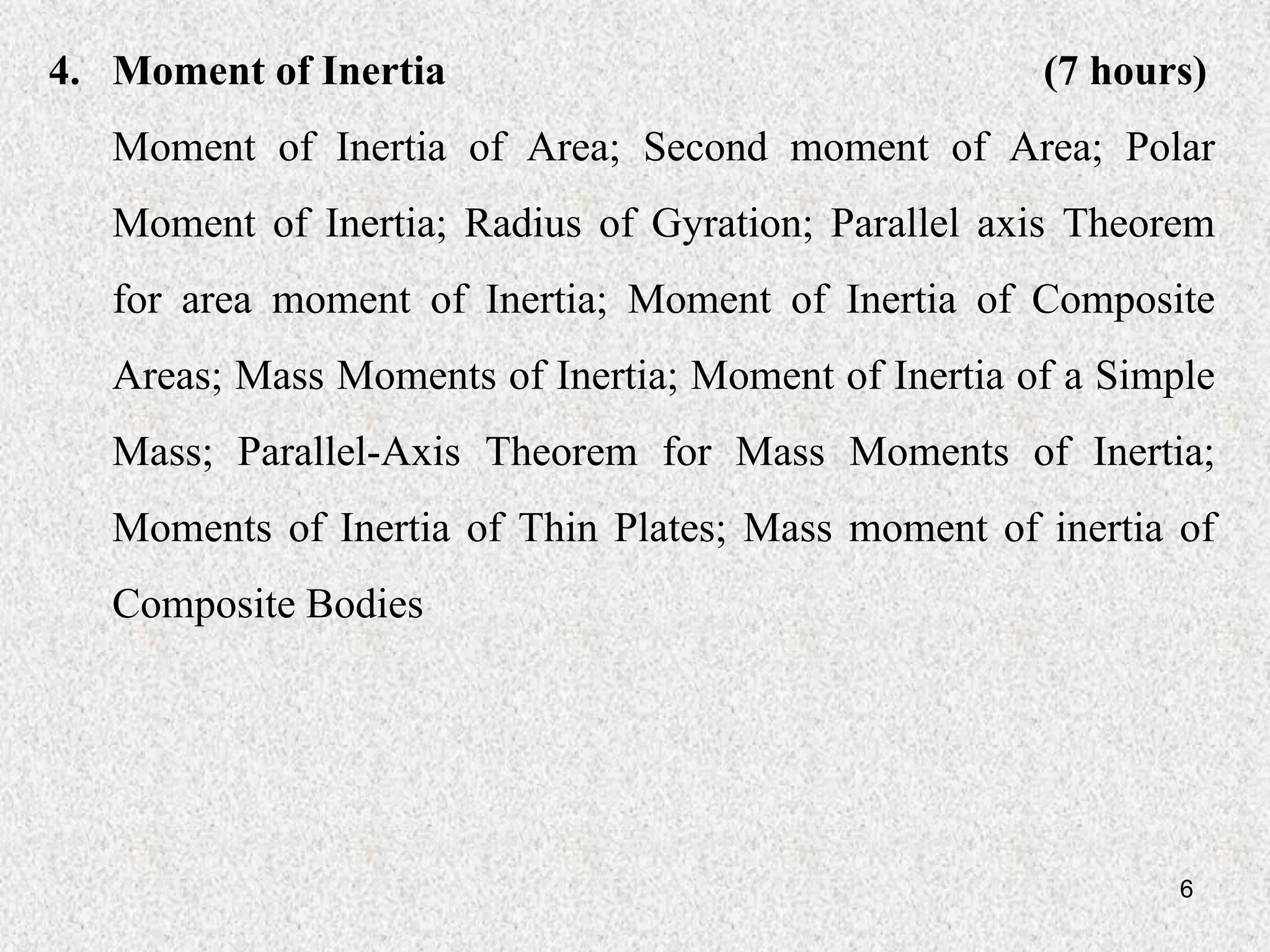 6
4. Moment of Inertia (7 hours)
Moment of Inertia of Area; Second moment of Area; Polar
Moment of Inertia; Radius of Gyration; Parallel axis Theorem
for area moment of Inertia; Moment of Inertia of Composite
Areas; Mass Moments of Inertia; Moment of Inertia of a Simple
Mass; Parallel-Axis Theorem for Mass Moments of Inertia;
Moments of Inertia of Thin Plates; Mass moment of inertia of
Composite Bodies
 