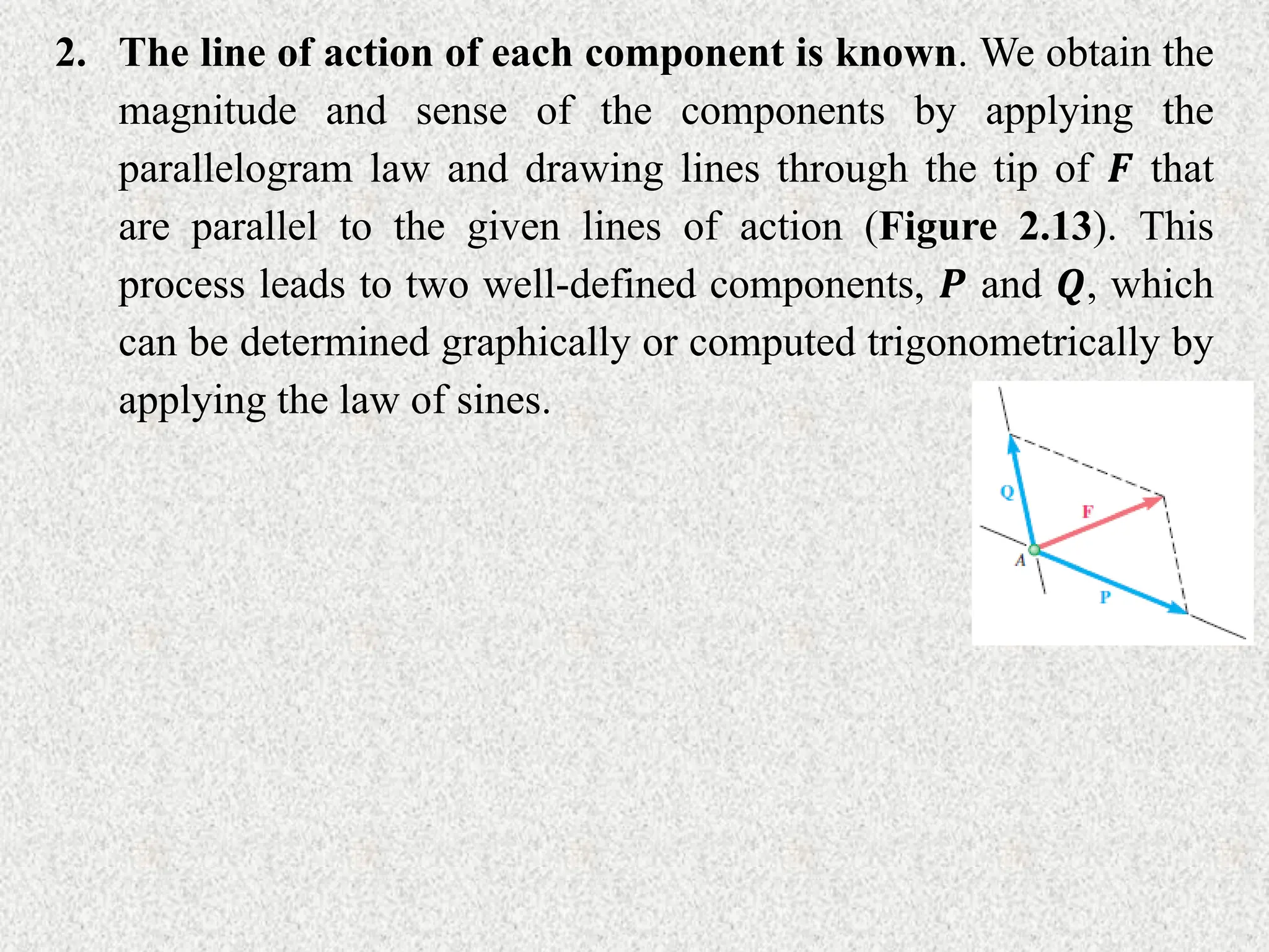 2. The line of action of each component is known. We obtain the
magnitude and sense of the components by applying the
parallelogram law and drawing lines through the tip of 𝑭 that
are parallel to the given lines of action (Figure 2.13). This
process leads to two well-defined components, 𝑷 and 𝑸, which
can be determined graphically or computed trigonometrically by
applying the law of sines.
 