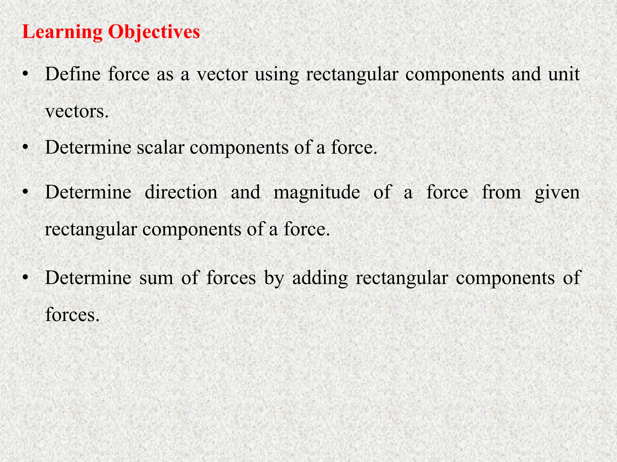 • Define force as a vector using rectangular components and unit
vectors.
Learning Objectives
• Determine scalar components of a force.
• Determine direction and magnitude of a force from given
rectangular components of a force.
• Determine sum of forces by adding rectangular components of
forces.
 
