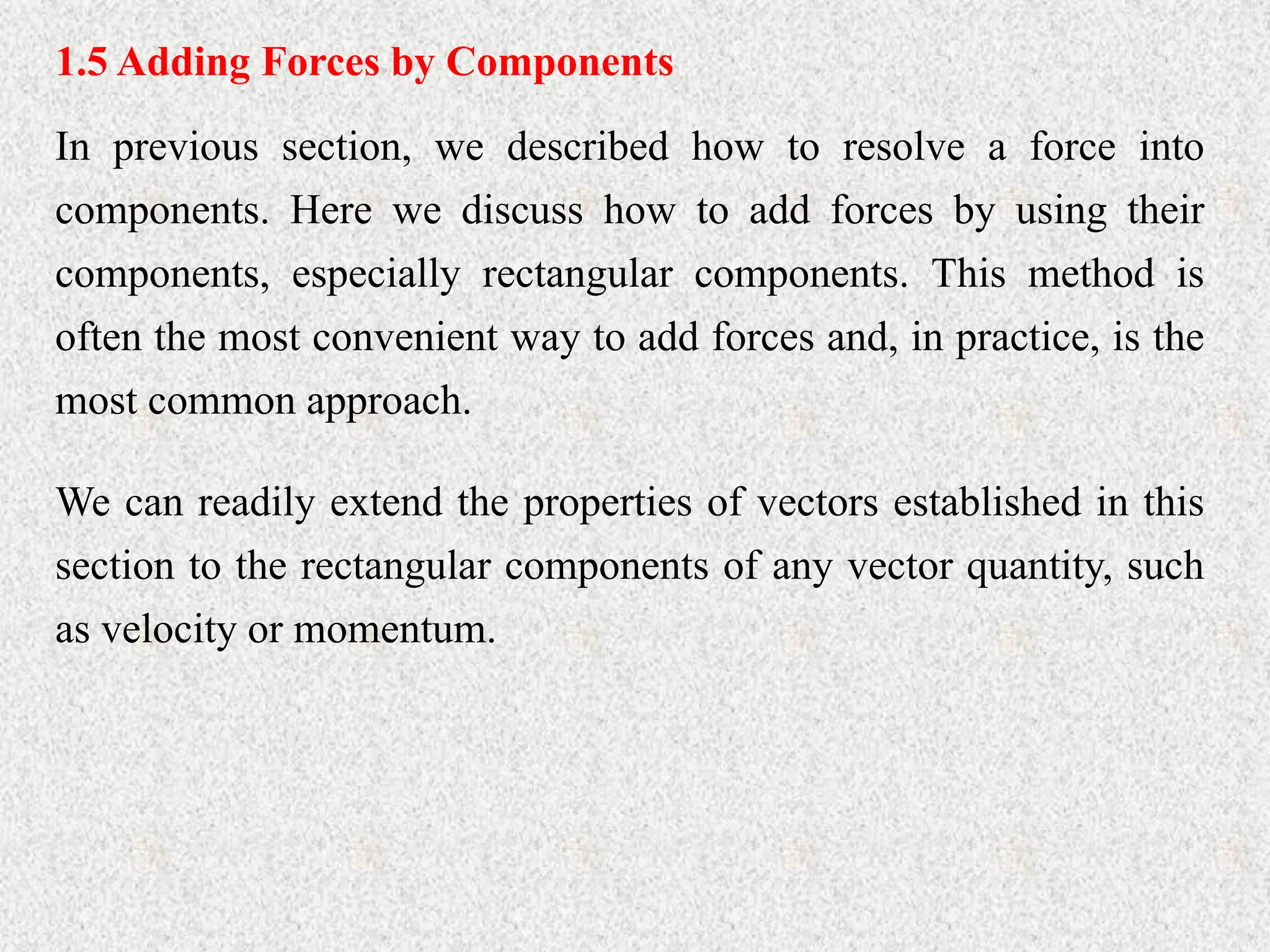 1.5 Adding Forces by Components
In previous section, we described how to resolve a force into
components. Here we discuss how to add forces by using their
components, especially rectangular components. This method is
often the most convenient way to add forces and, in practice, is the
most common approach.
We can readily extend the properties of vectors established in this
section to the rectangular components of any vector quantity, such
as velocity or momentum.
 