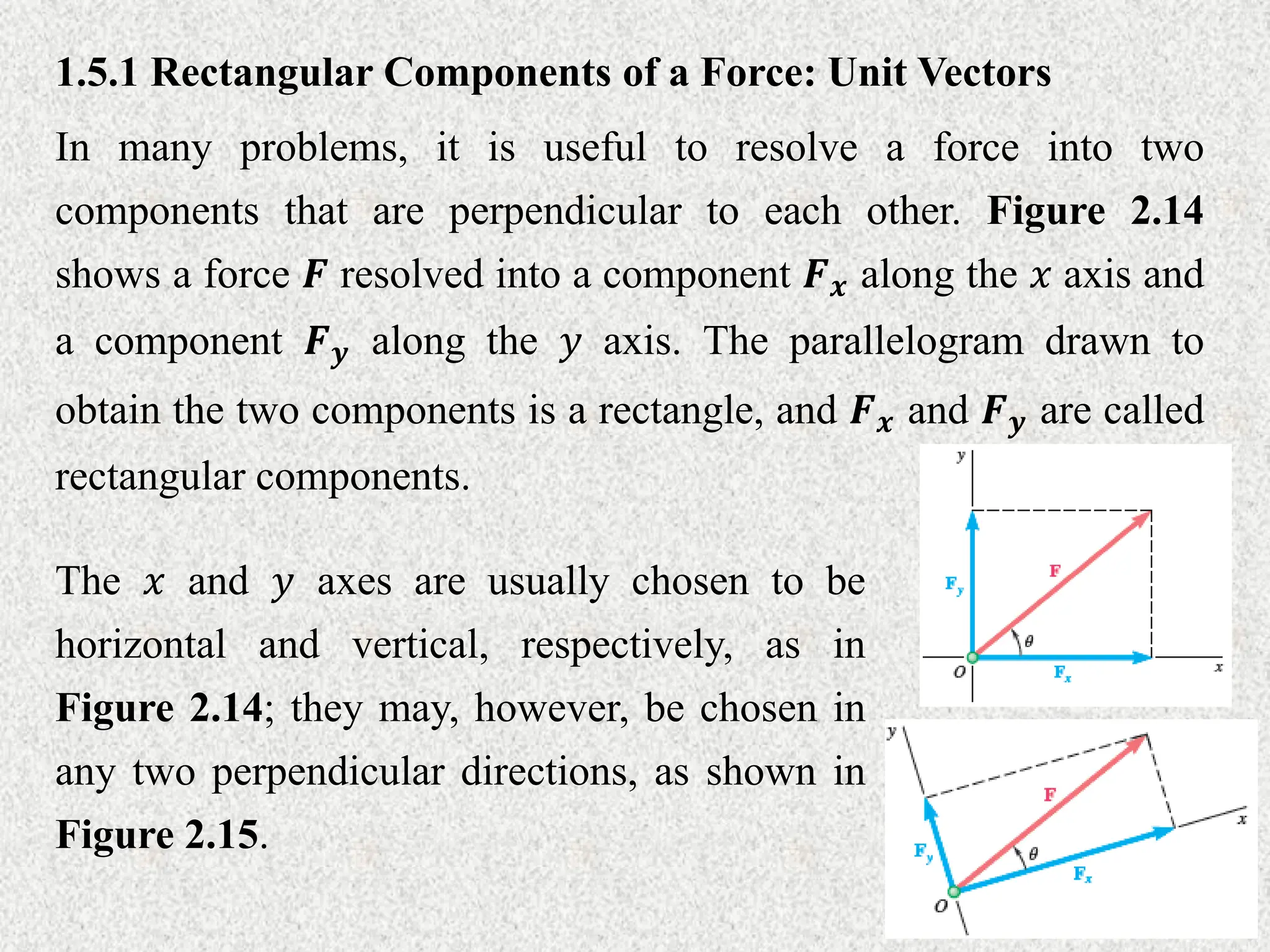 1.5.1 Rectangular Components of a Force: Unit Vectors
In many problems, it is useful to resolve a force into two
components that are perpendicular to each other. Figure 2.14
shows a force 𝑭 resolved into a component 𝑭𝒙 along the 𝑥 axis and
a component 𝑭𝒚 along the 𝑦 axis. The parallelogram drawn to
obtain the two components is a rectangle, and 𝑭𝒙 and 𝑭𝒚 are called
rectangular components.
The 𝑥 and 𝑦 axes are usually chosen to be
horizontal and vertical, respectively, as in
Figure 2.14; they may, however, be chosen in
any two perpendicular directions, as shown in
Figure 2.15.
 