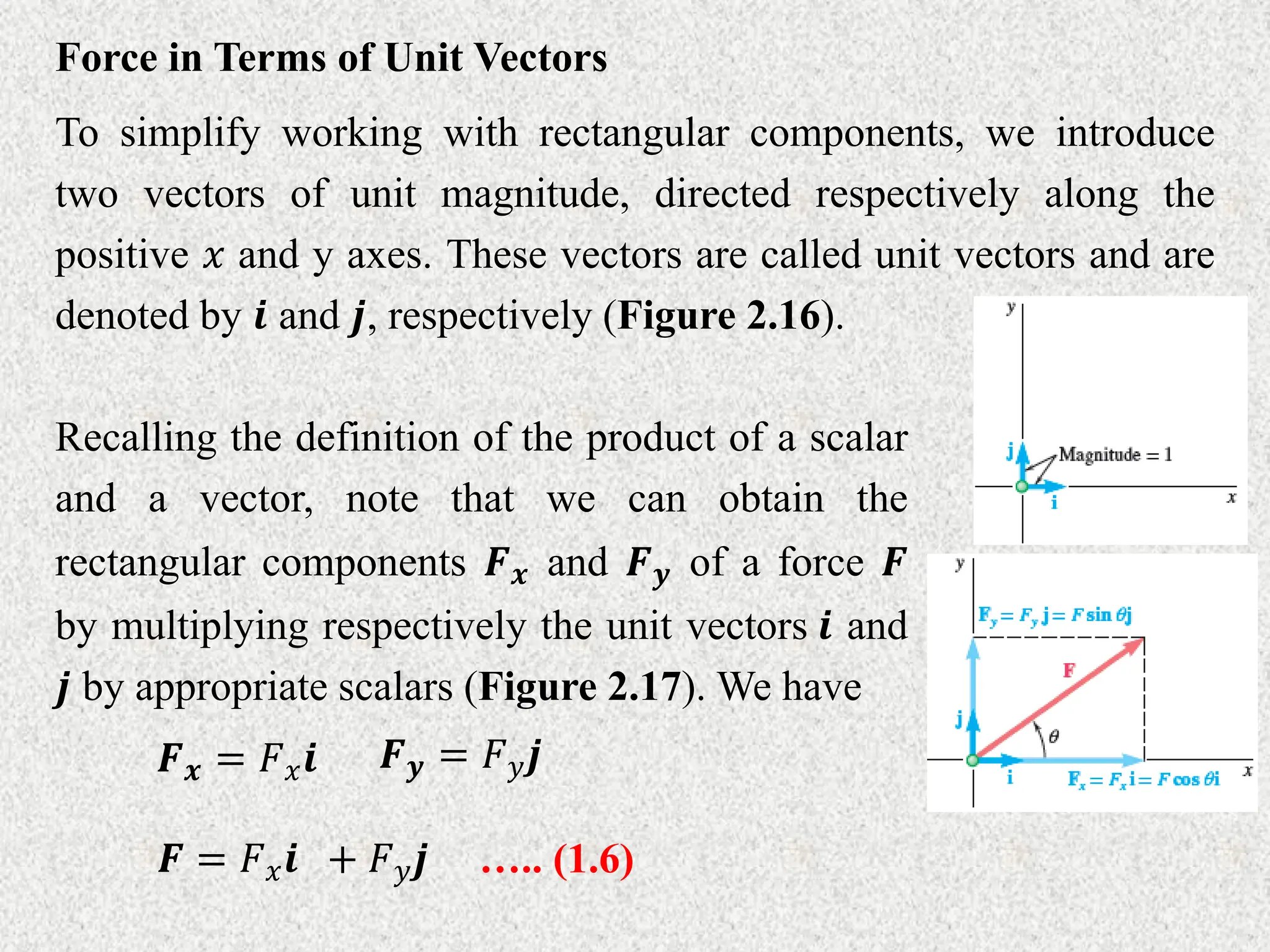 Force in Terms of Unit Vectors
To simplify working with rectangular components, we introduce
two vectors of unit magnitude, directed respectively along the
positive 𝑥 and y axes. These vectors are called unit vectors and are
denoted by 𝒊 and 𝒋, respectively (Figure 2.16).
Recalling the definition of the product of a scalar
and a vector, note that we can obtain the
rectangular components 𝑭𝒙 and 𝑭𝒚 of a force 𝑭
by multiplying respectively the unit vectors 𝒊 and
𝒋 by appropriate scalars (Figure 2.17). We have
𝑭𝒙 = 𝐹𝑥𝒊 𝑭𝒚 = 𝐹𝑦𝒋
𝑭 = 𝐹𝑥𝒊 + 𝐹𝑦𝒋 ….. (1.6)
 