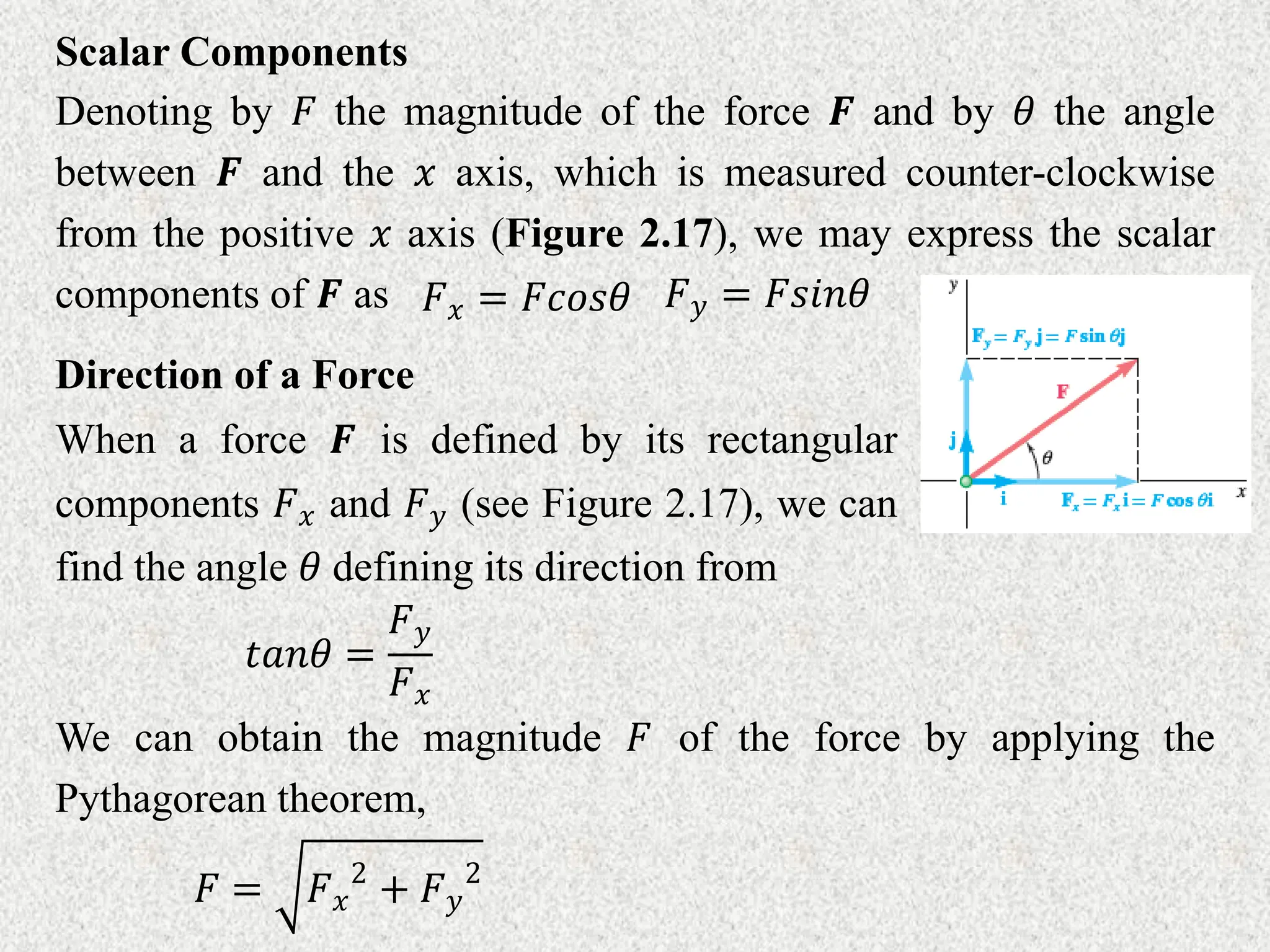 Scalar Components
Denoting by 𝐹 the magnitude of the force 𝑭 and by 𝜃 the angle
between 𝑭 and the 𝑥 axis, which is measured counter-clockwise
from the positive 𝑥 axis (Figure 2.17), we may express the scalar
components of 𝑭 as 𝐹𝑥 = 𝐹𝑐𝑜𝑠𝜃 𝐹𝑦 = 𝐹𝑠𝑖𝑛𝜃
Direction of a Force
When a force 𝑭 is defined by its rectangular
components 𝐹𝑥 and 𝐹𝑦 (see Figure 2.17), we can
find the angle 𝜃 defining its direction from
𝑡𝑎𝑛𝜃 =
𝐹𝑦
𝐹𝑥
We can obtain the magnitude 𝐹 of the force by applying the
Pythagorean theorem,
𝐹 = 𝐹𝑥
2
+ 𝐹𝑦
2
 