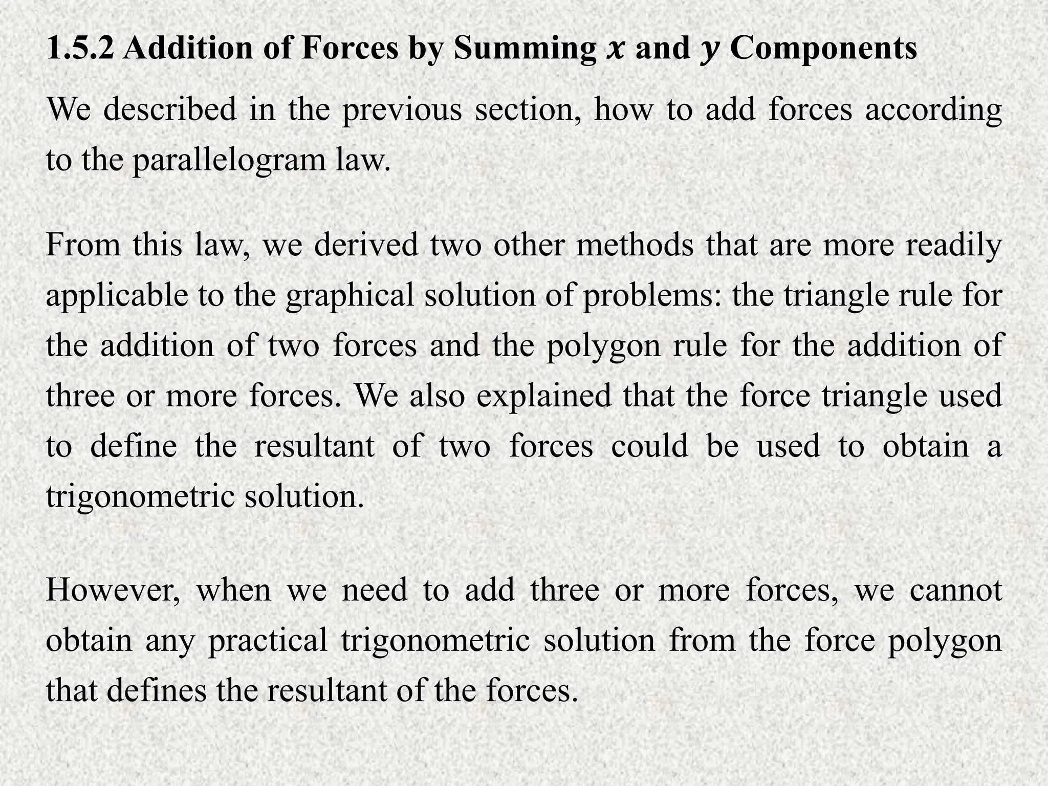 1.5.2 Addition of Forces by Summing 𝒙 and 𝒚 Components
We described in the previous section, how to add forces according
to the parallelogram law.
From this law, we derived two other methods that are more readily
applicable to the graphical solution of problems: the triangle rule for
the addition of two forces and the polygon rule for the addition of
three or more forces. We also explained that the force triangle used
to define the resultant of two forces could be used to obtain a
trigonometric solution.
However, when we need to add three or more forces, we cannot
obtain any practical trigonometric solution from the force polygon
that defines the resultant of the forces.
 