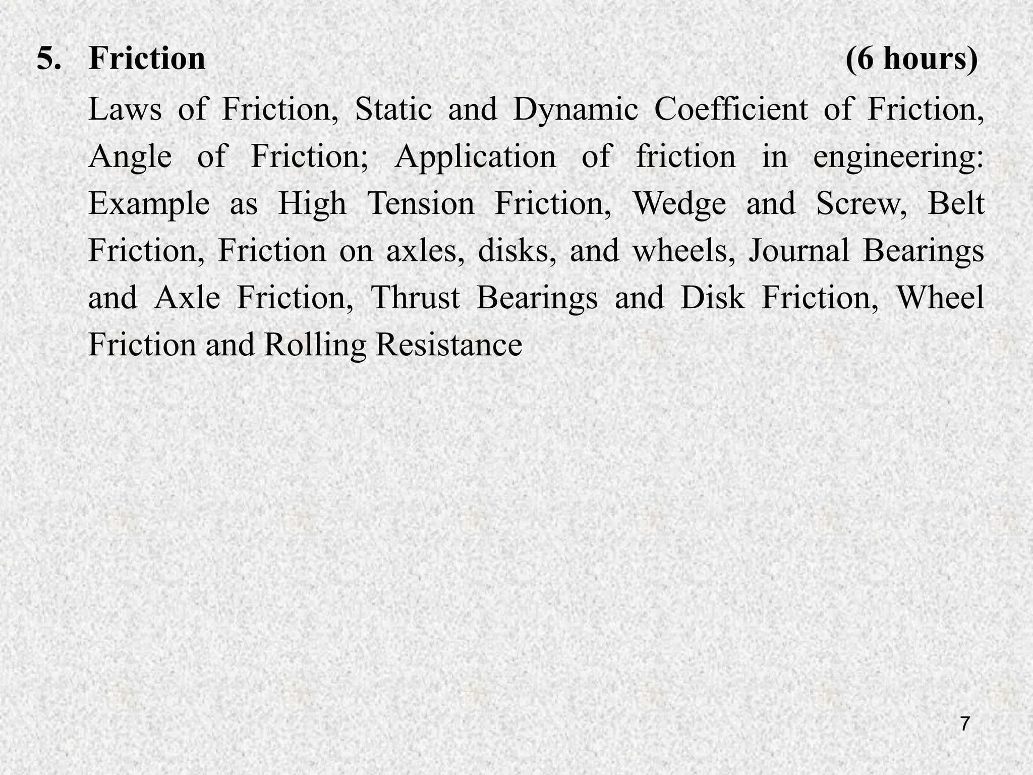 7
5. Friction (6 hours)
Laws of Friction, Static and Dynamic Coefficient of Friction,
Angle of Friction; Application of friction in engineering:
Example as High Tension Friction, Wedge and Screw, Belt
Friction, Friction on axles, disks, and wheels, Journal Bearings
and Axle Friction, Thrust Bearings and Disk Friction, Wheel
Friction and Rolling Resistance
 