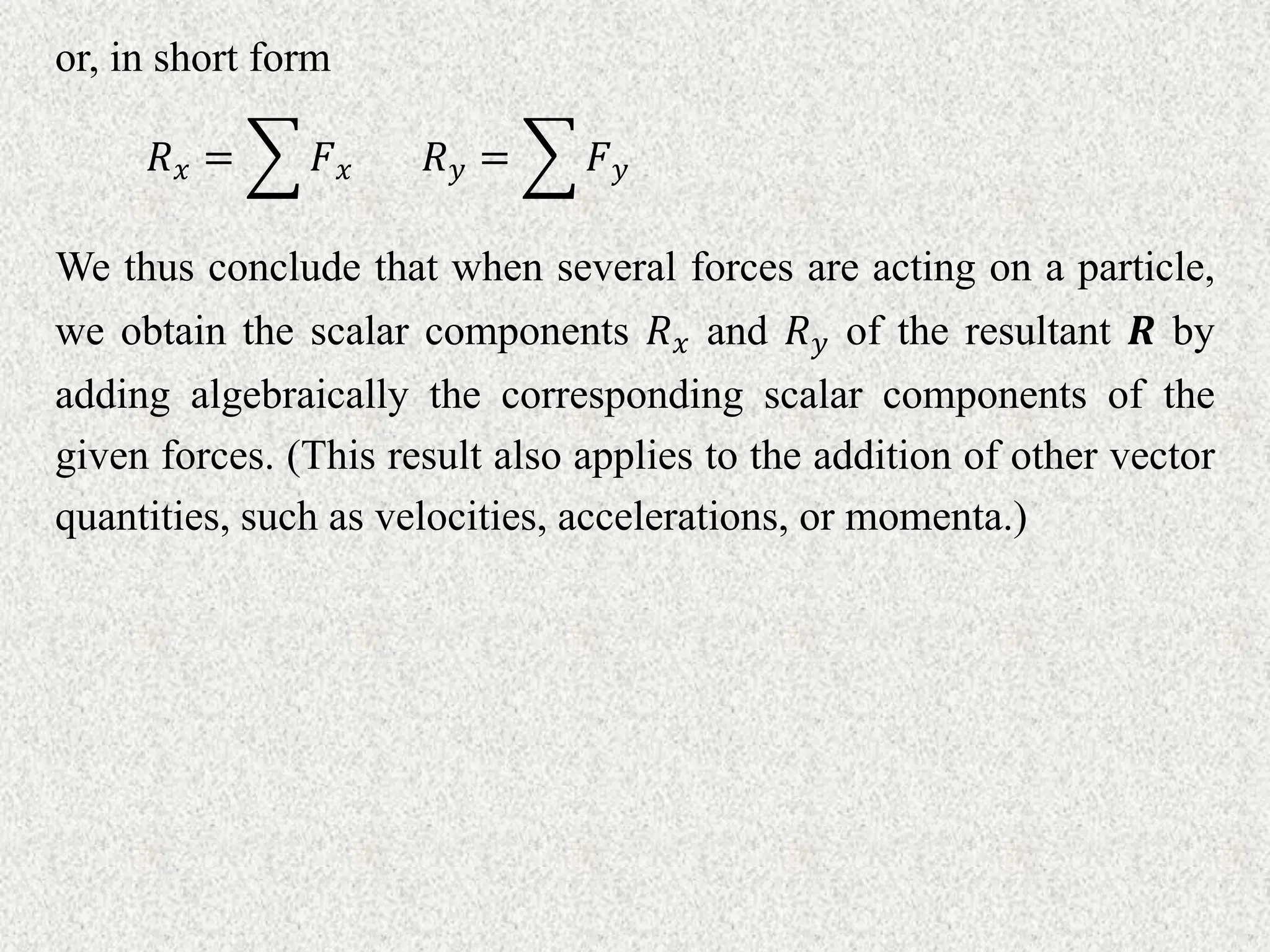 or, in short form
𝑅𝑥 = 𝐹𝑥 𝑅𝑦 = 𝐹𝑦
We thus conclude that when several forces are acting on a particle,
we obtain the scalar components 𝑅𝑥 and 𝑅𝑦 of the resultant 𝑹 by
adding algebraically the corresponding scalar components of the
given forces. (This result also applies to the addition of other vector
quantities, such as velocities, accelerations, or momenta.)
 