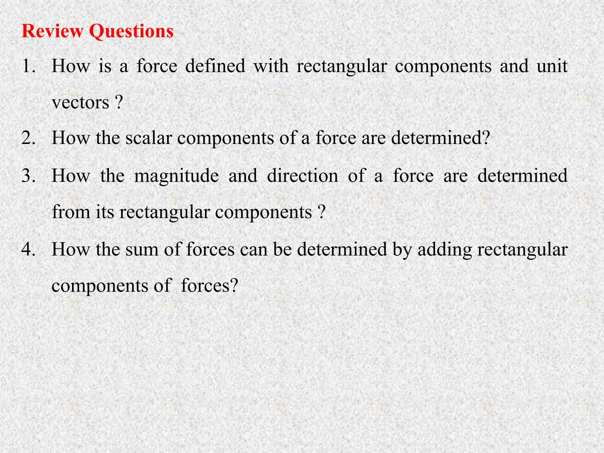 Review Questions
1. How is a force defined with rectangular components and unit
vectors ?
2. How the scalar components of a force are determined?
3. How the magnitude and direction of a force are determined
from its rectangular components ?
4. How the sum of forces can be determined by adding rectangular
components of forces?
 