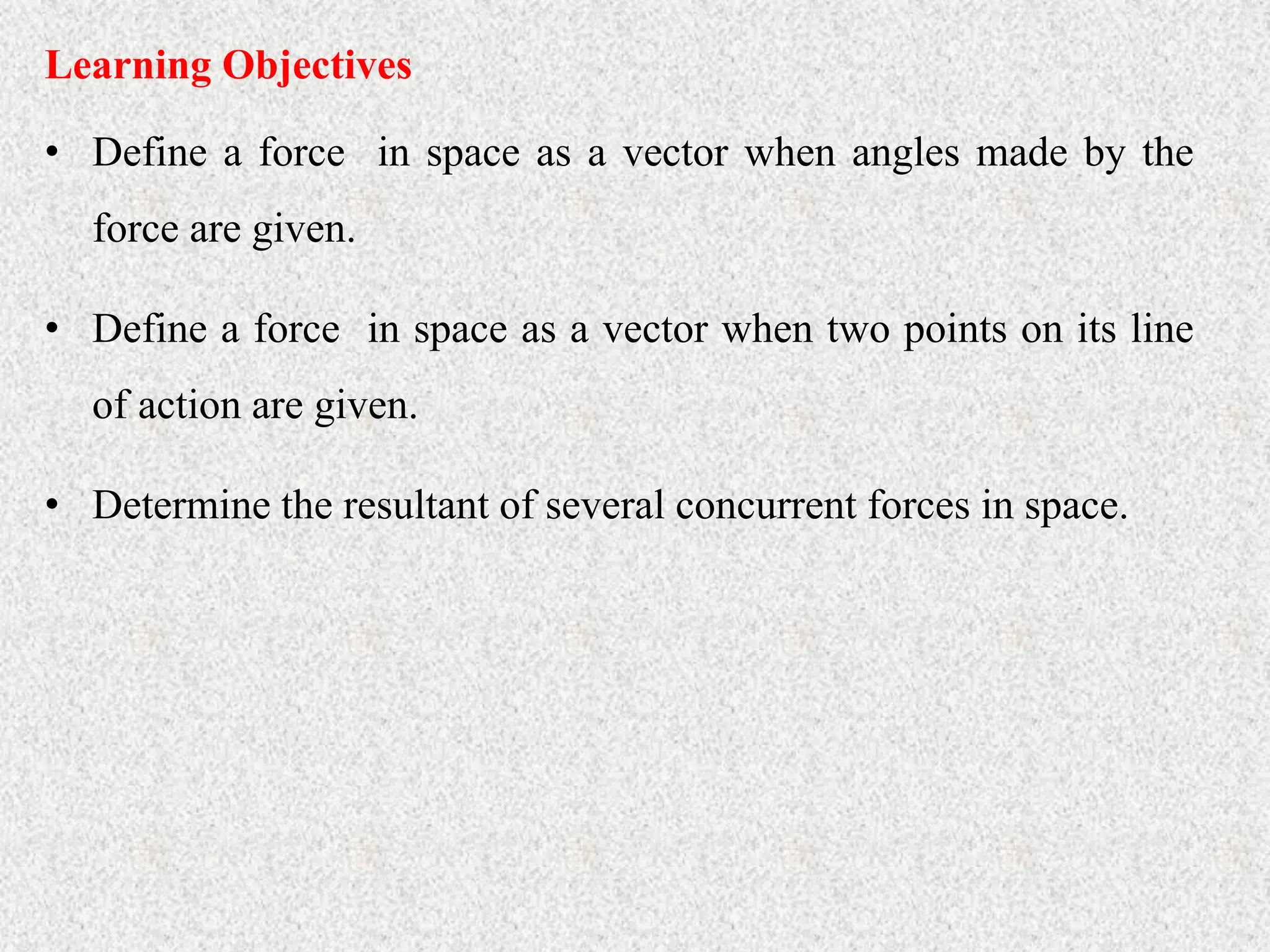 • Define a force in space as a vector when angles made by the
force are given.
Learning Objectives
• Define a force in space as a vector when two points on its line
of action are given.
• Determine the resultant of several concurrent forces in space.
 