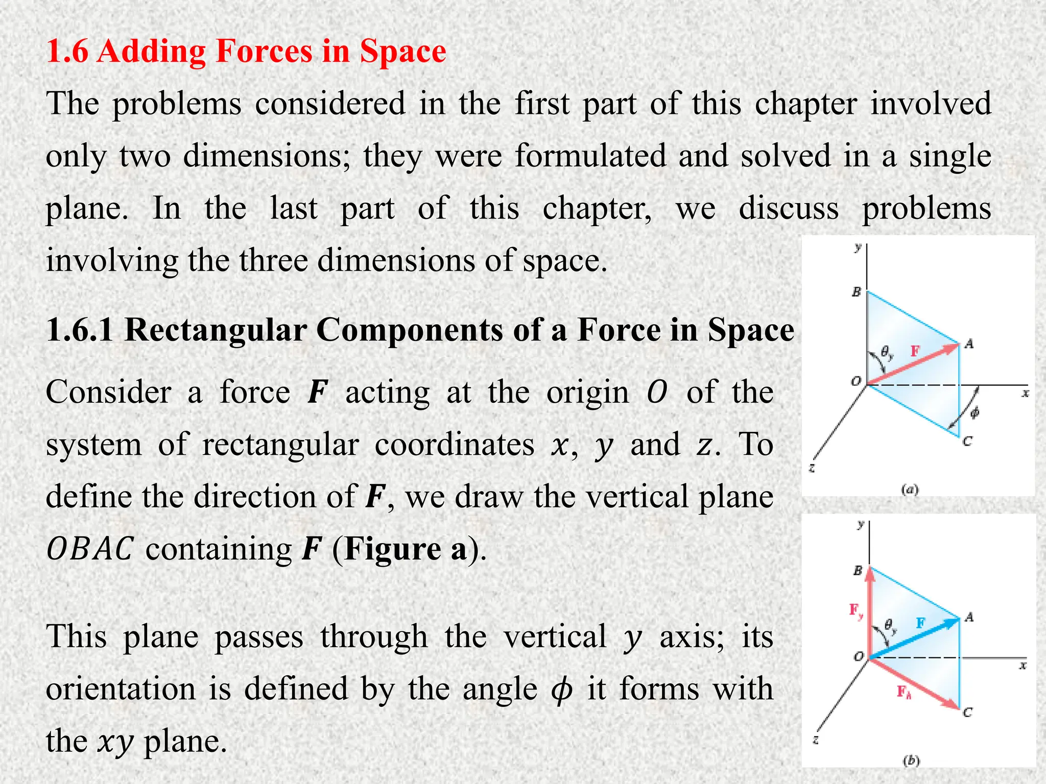 1.6 Adding Forces in Space
The problems considered in the first part of this chapter involved
only two dimensions; they were formulated and solved in a single
plane. In the last part of this chapter, we discuss problems
involving the three dimensions of space.
1.6.1 Rectangular Components of a Force in Space
Consider a force 𝑭 acting at the origin 𝑂 of the
system of rectangular coordinates 𝑥, 𝑦 and 𝑧. To
define the direction of 𝑭, we draw the vertical plane
𝑂𝐵𝐴𝐶 containing 𝑭 (Figure a).
This plane passes through the vertical 𝑦 axis; its
orientation is defined by the angle 𝜙 it forms with
the 𝑥𝑦 plane.
 