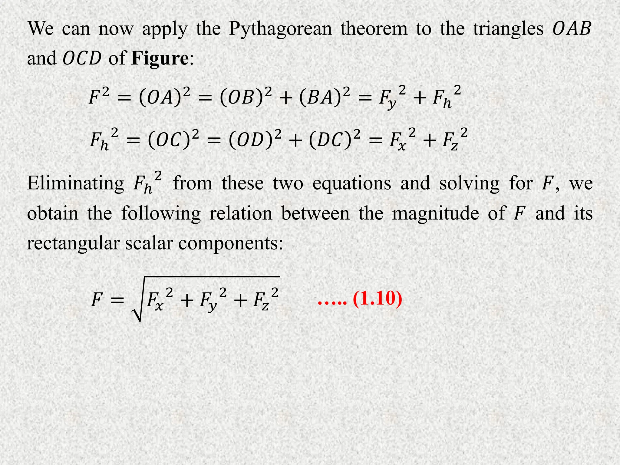 We can now apply the Pythagorean theorem to the triangles 𝑂𝐴𝐵
and 𝑂𝐶𝐷 of Figure:
𝐹2 = 𝑂𝐴 2 = 𝑂𝐵 2 + 𝐵𝐴 2 = 𝐹𝑦
2
+ 𝐹ℎ
2
𝐹ℎ
2
= 𝑂𝐶 2 = 𝑂𝐷 2 + 𝐷𝐶 2 = 𝐹𝑥
2
+ 𝐹𝑧
2
Eliminating 𝐹ℎ
2
from these two equations and solving for 𝐹, we
obtain the following relation between the magnitude of 𝐹 and its
rectangular scalar components:
𝐹 = 𝐹𝑥
2
+ 𝐹𝑦
2
+ 𝐹𝑧
2 ….. (1.10)
 