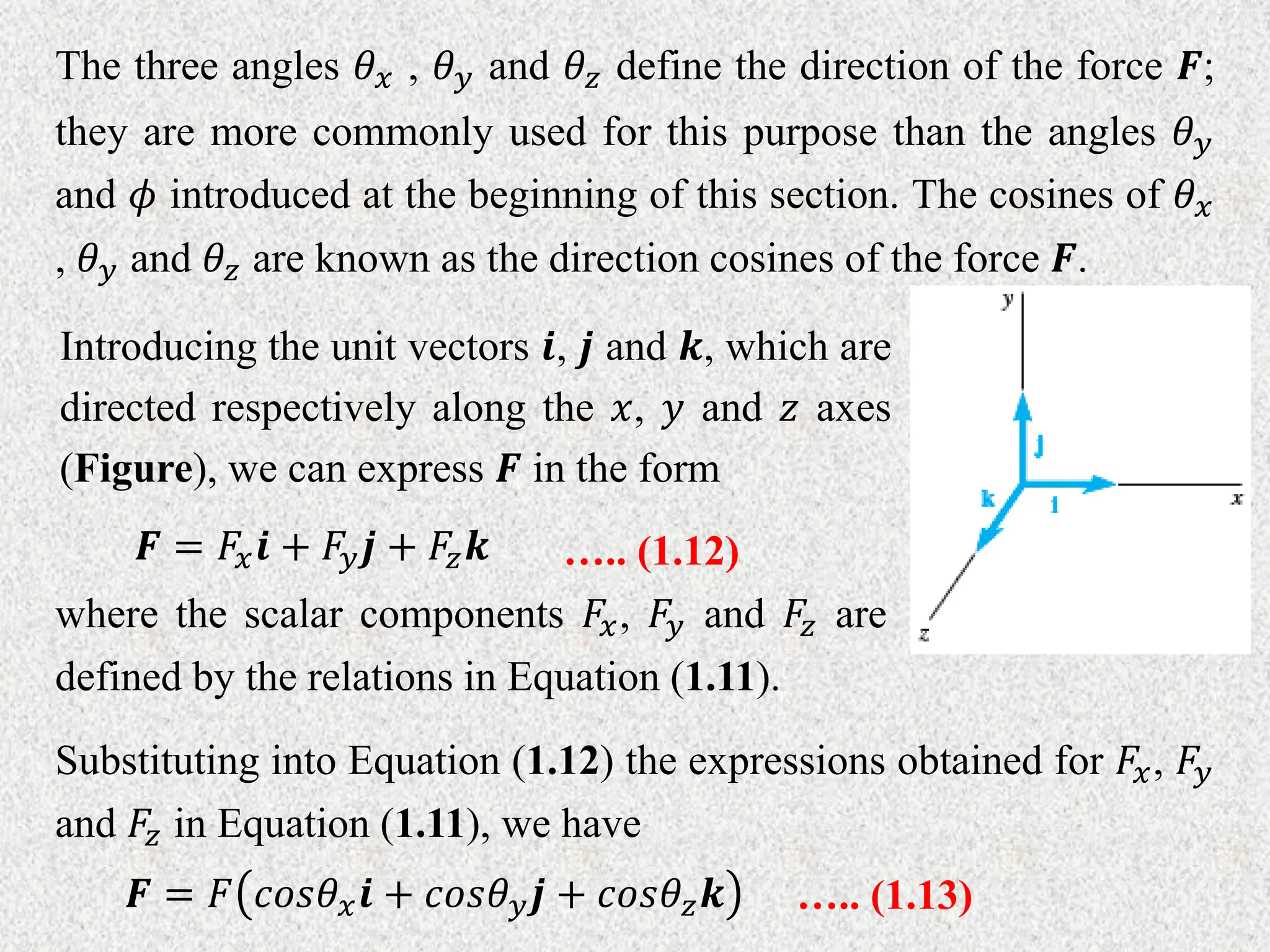 The three angles 𝜃𝑥 , 𝜃𝑦 and 𝜃𝑧 define the direction of the force 𝑭;
they are more commonly used for this purpose than the angles 𝜃𝑦
and 𝜙 introduced at the beginning of this section. The cosines of 𝜃𝑥
, 𝜃𝑦 and 𝜃𝑧 are known as the direction cosines of the force 𝑭.
Introducing the unit vectors 𝒊, 𝒋 and 𝒌, which are
directed respectively along the 𝑥, 𝑦 and 𝑧 axes
(Figure), we can express 𝑭 in the form
𝑭 = 𝐹𝑥𝒊 + 𝐹𝑦𝒋 + 𝐹𝑧𝒌 ….. (1.12)
where the scalar components 𝐹𝑥, 𝐹𝑦 and 𝐹𝑧 are
defined by the relations in Equation (1.11).
Substituting into Equation (1.12) the expressions obtained for 𝐹𝑥, 𝐹𝑦
and 𝐹𝑧 in Equation (1.11), we have
𝑭 = 𝐹 𝑐𝑜𝑠𝜃𝑥𝒊 + 𝑐𝑜𝑠𝜃𝑦𝒋 + 𝑐𝑜𝑠𝜃𝑧𝒌 ….. (1.13)
 