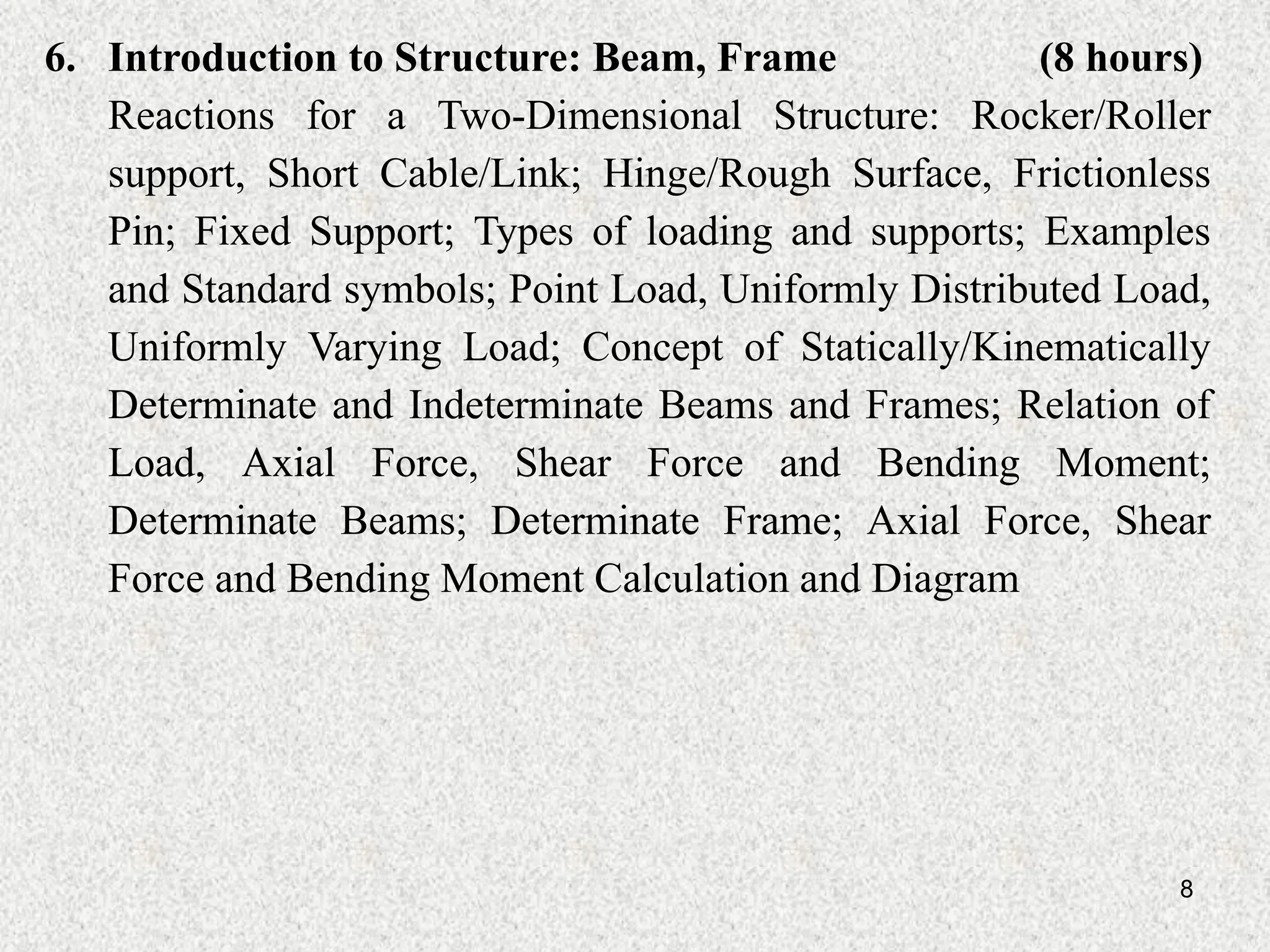 8
6. Introduction to Structure: Beam, Frame (8 hours)
Reactions for a Two-Dimensional Structure: Rocker/Roller
support, Short Cable/Link; Hinge/Rough Surface, Frictionless
Pin; Fixed Support; Types of loading and supports; Examples
and Standard symbols; Point Load, Uniformly Distributed Load,
Uniformly Varying Load; Concept of Statically/Kinematically
Determinate and Indeterminate Beams and Frames; Relation of
Load, Axial Force, Shear Force and Bending Moment;
Determinate Beams; Determinate Frame; Axial Force, Shear
Force and Bending Moment Calculation and Diagram
 