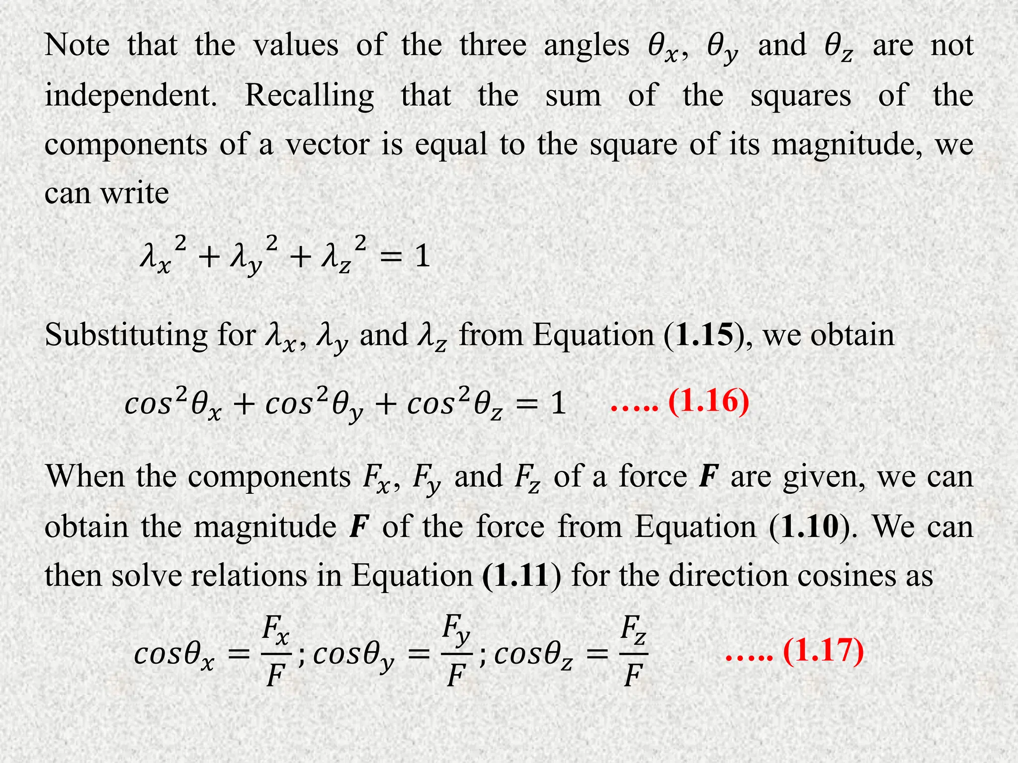 Note that the values of the three angles 𝜃𝑥, 𝜃𝑦 and 𝜃𝑧 are not
independent. Recalling that the sum of the squares of the
components of a vector is equal to the square of its magnitude, we
can write
𝜆𝑥
2
+ 𝜆𝑦
2
+ 𝜆𝑧
2
= 1
Substituting for 𝜆𝑥, 𝜆𝑦 and 𝜆𝑧 from Equation (1.15), we obtain
𝑐𝑜𝑠2𝜃𝑥 + 𝑐𝑜𝑠2𝜃𝑦 + 𝑐𝑜𝑠2𝜃𝑧 = 1 ….. (1.16)
When the components 𝐹𝑥, 𝐹𝑦 and 𝐹𝑧 of a force 𝑭 are given, we can
obtain the magnitude 𝑭 of the force from Equation (1.10). We can
then solve relations in Equation (1.11) for the direction cosines as
𝑐𝑜𝑠𝜃𝑥 =
𝐹𝑥
𝐹
; 𝑐𝑜𝑠𝜃𝑦 =
𝐹𝑦
𝐹
; 𝑐𝑜𝑠𝜃𝑧 =
𝐹𝑧
𝐹
….. (1.17)
 