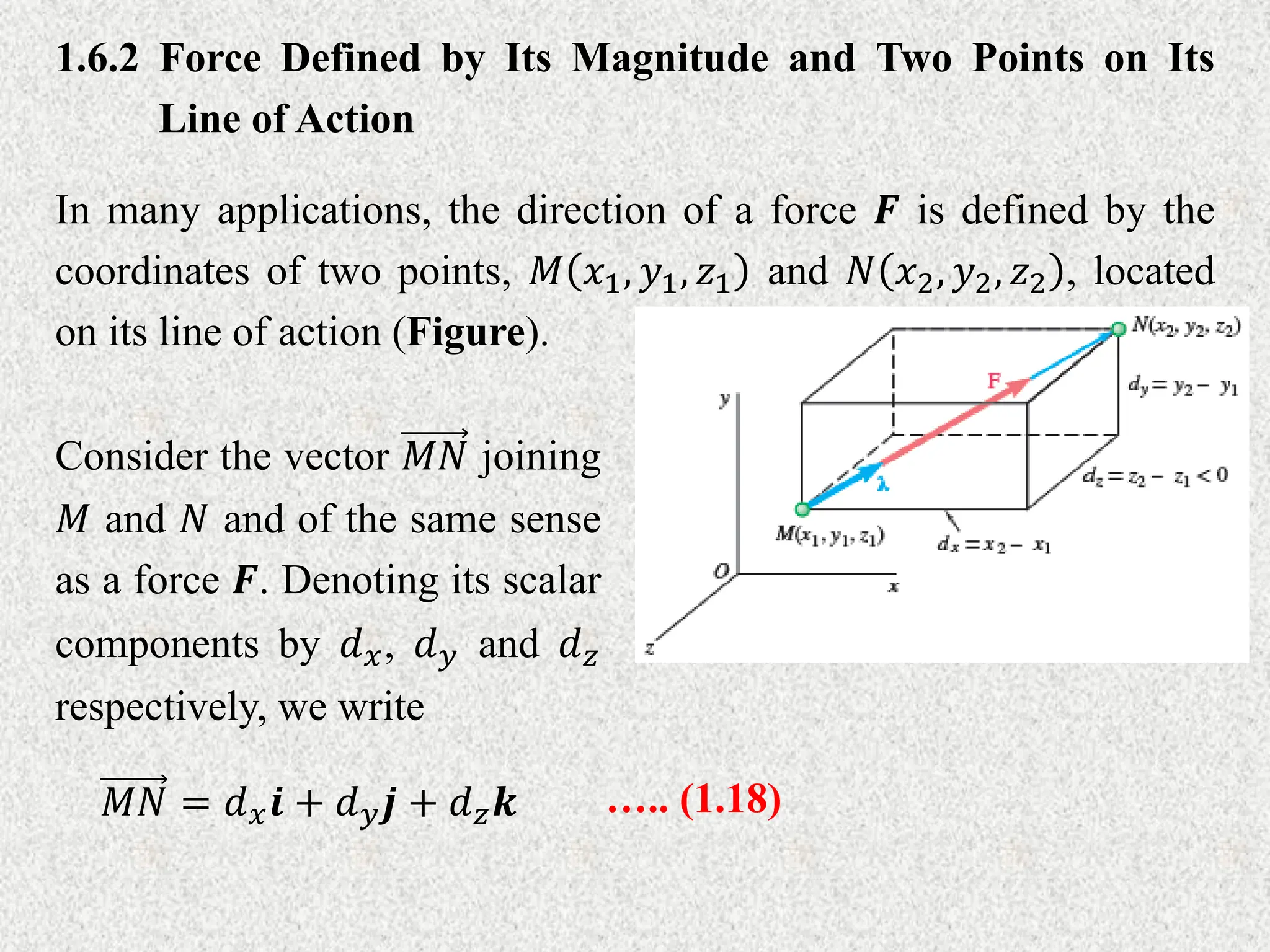 1.6.2 Force Defined by Its Magnitude and Two Points on Its
Line of Action
In many applications, the direction of a force 𝑭 is defined by the
coordinates of two points, 𝑀 𝑥1, 𝑦1, 𝑧1 and 𝑁 𝑥2, 𝑦2, 𝑧2 , located
on its line of action (Figure).
Consider the vector 𝑀𝑁 joining
𝑀 and 𝑁 and of the same sense
as a force 𝑭. Denoting its scalar
components by 𝑑𝑥, 𝑑𝑦 and 𝑑𝑧
respectively, we write
𝑀𝑁 = 𝑑𝑥𝒊 + 𝑑𝑦𝒋 + 𝑑𝑧𝒌 ….. (1.18)
 