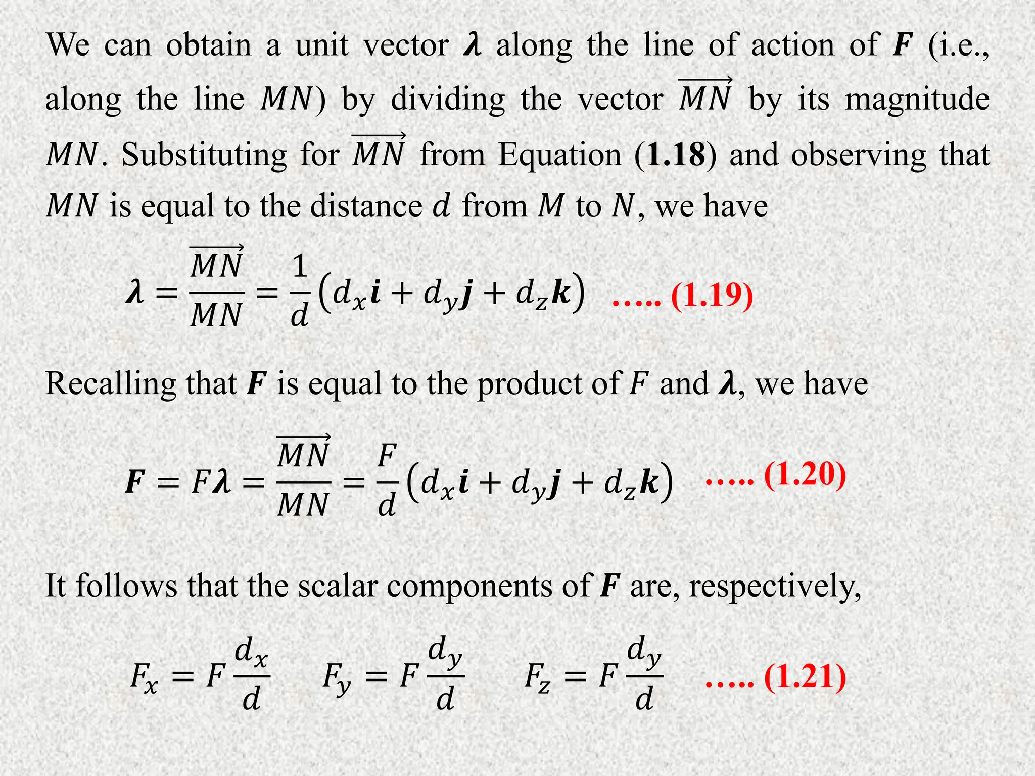 We can obtain a unit vector 𝝀 along the line of action of 𝑭 (i.e.,
along the line 𝑀𝑁) by dividing the vector 𝑀𝑁 by its magnitude
𝑀𝑁. Substituting for 𝑀𝑁 from Equation (1.18) and observing that
𝑀𝑁 is equal to the distance 𝑑 from 𝑀 to 𝑁, we have
𝝀 =
𝑀𝑁
𝑀𝑁
=
1
𝑑
𝑑𝑥𝒊 + 𝑑𝑦𝒋 + 𝑑𝑧𝒌 ….. (1.19)
Recalling that 𝑭 is equal to the product of 𝐹 and 𝝀, we have
𝑭 = 𝐹𝝀 =
𝑀𝑁
𝑀𝑁
=
𝐹
𝑑
𝑑𝑥𝒊 + 𝑑𝑦𝒋 + 𝑑𝑧𝒌 ….. (1.20)
It follows that the scalar components of 𝑭 are, respectively,
𝐹𝑥 = 𝐹
𝑑𝑥
𝑑
𝐹𝑦 = 𝐹
𝑑𝑦
𝑑
𝐹𝑧 = 𝐹
𝑑𝑦
𝑑
….. (1.21)
 