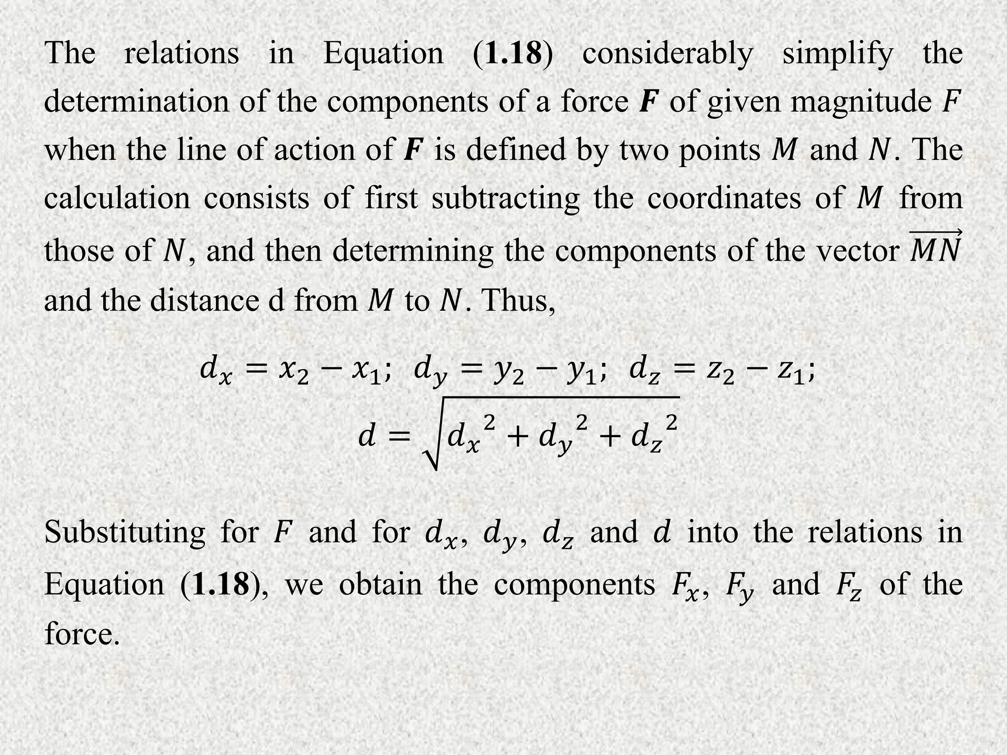 The relations in Equation (1.18) considerably simplify the
determination of the components of a force 𝑭 of given magnitude 𝐹
when the line of action of 𝑭 is defined by two points 𝑀 and 𝑁. The
calculation consists of first subtracting the coordinates of 𝑀 from
those of 𝑁, and then determining the components of the vector 𝑀𝑁
and the distance d from 𝑀 to 𝑁. Thus,
𝑑𝑥 = 𝑥2 − 𝑥1; 𝑑𝑦 = 𝑦2 − 𝑦1; 𝑑𝑧 = 𝑧2 − 𝑧1;
𝑑 = 𝑑𝑥
2
+ 𝑑𝑦
2
+ 𝑑𝑧
2
Substituting for 𝐹 and for 𝑑𝑥, 𝑑𝑦, 𝑑𝑧 and 𝑑 into the relations in
Equation (1.18), we obtain the components 𝐹𝑥, 𝐹𝑦 and 𝐹𝑧 of the
force.
 